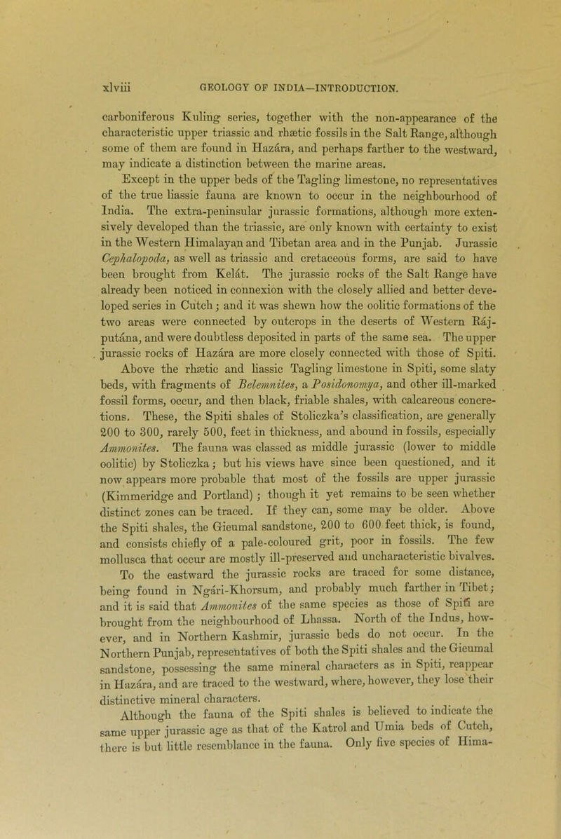 carboniferous Ruling series, together with the non-appearance of the characteristic upper triassic and rhaetic fossils in the Salt Range, although some of them are found in Hazara, and perhaps farther to the westward, may indicate a distinction between the marine areas. Except in the upper beds of the Tagling limestone, no representatives of the true liassic fauna are known to occur in the neighbourhood of India. The extra-peninsular jurassic formations, although more exten- sively developed than the triassic, are only known with certainty to exist in the Western Himalayan and Tibetan area and in the Punjab. Jurassic Cephalopoda, as well as triassic and cretaceous forms, are said to have been brought from Kelat. The jurassic rocks of the Salt Range have already been noticed in connexion with the closely allied and better deve- loped series in Cutch; and it was shewn how the oolitic formations of the two areas were connected by outcrops in the deserts of Western Raj- putana, and were doubtless deposited in parts of the same sea. The upper jurassic rocks of Hazara are more closely connected with those of Spiti. Above the rhsetic and liassic Tagling limestone in Spiti, some slaty beds, with fragments of Belemnites, a Posidonomya, and other ill-marked fossil forms, occur, and then black, friable shales, with calcareous concre- tions, These, the Spiti shales of Stoliczka's classification, are generally 200 to 300, rarely 500, feet in thickness, and abound in fossils, especially Ammonites. The fauna was classed as middle jurassic (lower to middle oolitic) by Stoliczka; but his views have since been questioned, and it now appears more probable tliat most of the fossils are upper jurassic (Kimmeridge and Portland) ; though it yet remains to be seen whether distinct zones can be traced. If they can, some may be older. Above the Spiti shales, the Gieumal sandstone, 200 to 600 feet thick, is found, and consists chiefly of a pale-coloured grit, poor in fossils. The few mollusca that occur are mostly ill-preserved and uncharacteristic bivalves. To the eastward the jurassic rocks are traced for some distance, being found in Ngari-Khorsum, and probably much farther in Tibet; and it is said that Ammonites of the same species as those of Spiti are brought from the neighbourhood of Lhassa. North of the Indus, how- ever, and in Northern Kashmir, jurassic beds do not occur. In the Northern Punjab, representatives of both the Spiti shales and the Gieumal sandstone, possessing the same mineral characters as in Spiti, reappear in Hazara, and are traced to the westward, where, however, they lose their distinctive mineral characters. Although the fauna of the Spiti shales is believed to indicate the same upper jurassic age as that of the Katrol and Umia beds of Cutch, there is but little resemblance in the fauna. Only five species of Hima-