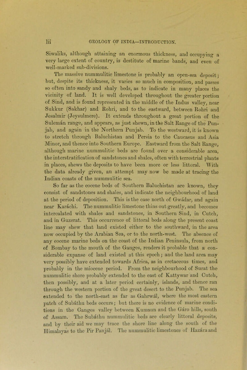 Siwaliks, although attaining an enormous thickness, and occupying a very large extent of country, is destitute of marine bands, and even of well-marked sub-divisions. The massive nummulitic limestone is probably an open-sea deposit; but, despite its thickness, it varies so much in composition, and passes so often into sandy and shaly beds, as to indicate in many places the vicinity of land. It is well developed throughout the greater portion of Sind, and is found represented in the middle of the Indus valley, near Sukkur (Sakhar) and Rohri, and to the eastward, between Rohri and Jesalmir (Jeysulmere). It extends throughout a great portion of the Suleman range, and appears, as just shewn, in the Salt Range of the Pun- jab, and again in the Northern Punjab. To the westward, it is known to stretch through Baluchistan and Persia to the Caucasus and Asia Minor, and thence into Southern Europe. Eastward from the Salt Range, although marine nummulitic beds are found over a considerable area, the interstratification of sandstones and shales, often with terrestrial plants in places, shews the deposits to have been more or less littoral. With the data already given, an attempt may now be made at tracing the Indian coasts of the nummulitic sea. So far as the eocene beds of Southern Baluchistan are known, they consist of sandstones and shales, and indicate the neighbourhood of land at the period of deposition. This is the case north of Gwadar, and again near Karachi. The nummulitic limestone thins out greatly, and becomes intercalated with shales and sandstones, in Southern Sind, in Cutch, and in Guzerat. This occurrence of littoral beds along the present coast line may shew that land existed either to the southward, in the area now occupied by the Arabian Sea, or to the north-west. The absence of any eocene marine beds on the coast of the Indian Peninsula, from north of Bombay to the mouth of the Ganges, renders it probable that a con- siderable expanse of land existed at this epoch; and the land area may very possibly have extended towards Africa, as in cretaceous times, and probably in the miocene period. Prom the neighbourhood of Surat the nummulitic shore probably extended to the east of Kattywar and Cutch, then possibly, and at a later period certainly, islands, and thence ran through the western portion of the great desert to the Punjab. The sea extended to the north-east as far as Gahrwdl, where the most eastern patch of Subathu beds occurs; but there is no evidence of marine condi- tions in the Ganges valley between Kumaun and the Garo hills, south of Assam. The Subathu nummulitic beds are clearly littoral deposits, and by their aid we may trace the shore line along the south of the Himalayas to the Pir Panjal. The nummulitic limestones of Hazara and