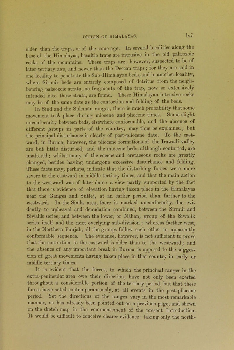 Ivii older than the traps, or of the same age. In several localities along the base of the Himalayas, basaltic traps are intrusive in the old palaeozoic rocks of the mountains. These traps are, however, suspected to be of later tertiary age, and newer than the Deccan traps; for they are said in one locality to penetrate the Sub-IIimalayan beds, and in another locality, where Sirmur beds are entirely composed of detritus from the neigh- bouring palaeozoic strata, no fragments of the trap, now so extensively intruded into those strata, are found. These Himalayan intrusive rocks may be of the same date as the contortion and folding of the beds. In Sind and the Suleman ranges, there is much probability that some movement took place during miocene and pliocene times. Some slight unconformity between beds, elsewhere conformable, and the absence of different groups in parts of the country, may thus be explained; but the principal disturbance is clearly of post-pliocene date. To the east- ward, in Burma, however, the pliocene formations of the Irawadi valley are but little disturbed, and the miocene beds, although contorted, are unaltered; whilst many of the eocene and cretaceous rocks are greatly changed, besides having undergone excessive disturbance and folding. These facts may, perhaps, indicate that the disturbing forces were more severe to the eastward in middle tertiary times, and that the main action to the westward was of later date : a view partly supported by the fact that there is evidence of elevation having taken place in the Himalayas near the Ganges and Sutlej, at an earlier period than farther to the westward. In the Simla area, there is marked unconformity, due evi- dently to upheaval and denudation combined, between the Sirmur and Siwalik series, and between the lower, or Nahan, group of the Siwalik series itself and the next overlying sub-division ; whereas farther west, in the Northern Punjab, all the groups follow each other in apparently conformable sequence. The evidence, however, is not sufficient to prove that the contortion to the eastward is older than to the westward; and the absence of any important break in Burma is opposed to the sugges- tion of great movements having taken place in that country in early or middle tertiary times. It is evident that the forces, to which the principal ranges in the extra-peninsular area owe their direction, have not only been exerted throughout a considerable portion of the tertiary period, but that these forces have acted contemporaneously, at all events in the post-pliocene period. Yet the directions of the ranges vary in the most remarkable manner, as has already been pointed out on a previous page, and shewn on the sketch map in the commencement of the present Introduction. It would be difficult to conceive clearer evidence : taking only the north-