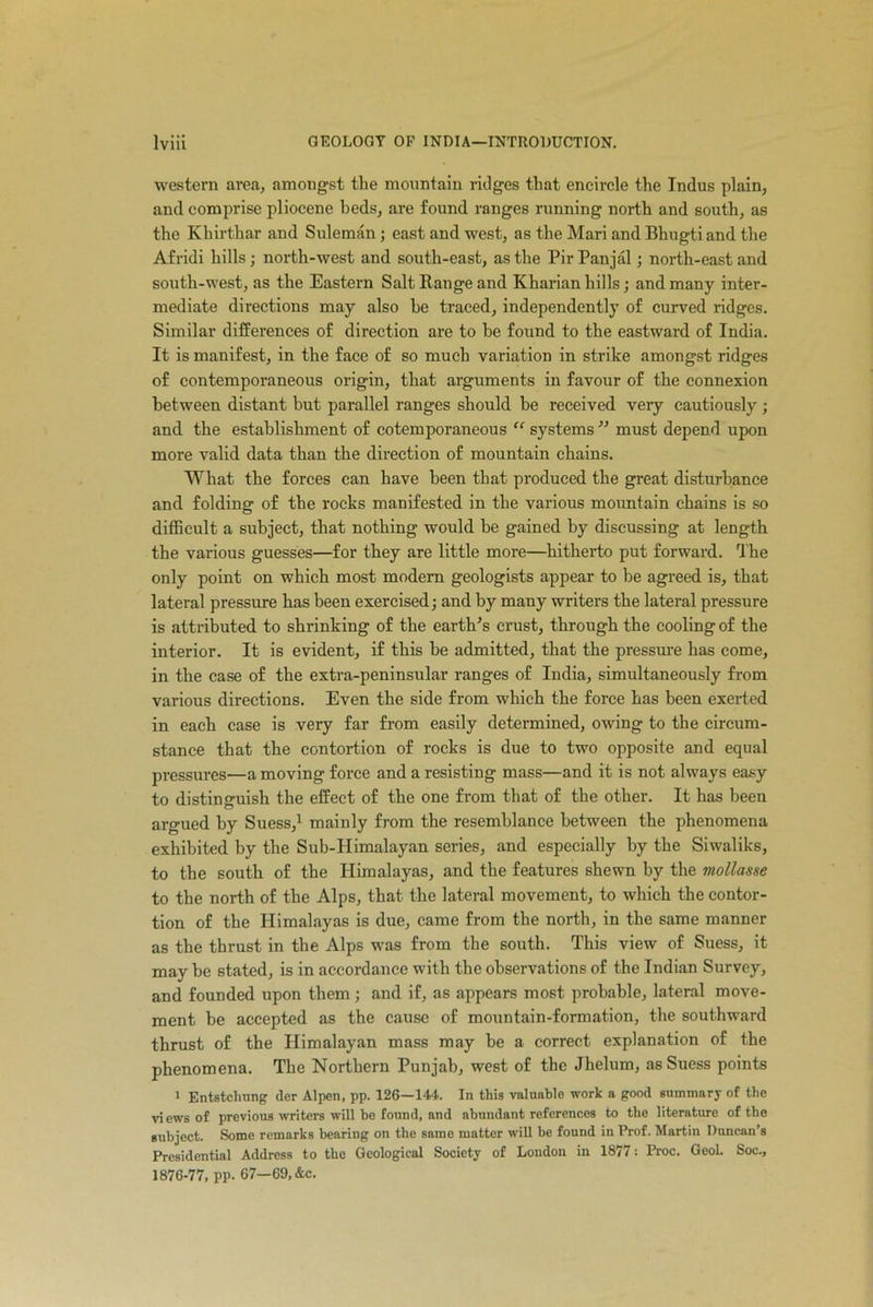 western area, amongst the mountain ridges that encircle the Indus plain, and comprise pliocene beds, are found ranges running north and south, as the Khirthar and Suleman ; east and west, as the Mari and Bhugti and the Afridi hills; north-west and south-east, as the Pir Panjal; north-east and south-west, as the Eastern Salt Range and Kharian hills; and many inter- mediate directions may also he traced, independently of curved ridges. Similar differences of direction are to he found to the eastward of India. It is manifest, in the face of so much variation in strike amongst ridges of contemporaneous origin, that arguments in favour of the connexion between distant but parallel ranges should he received very cautiously; and the establishment of cotemporaneous “ systems ” must depend upon more valid data than the direction of mountain chains. What the forces can have been that produced the great disturbance and folding of the rocks manifested in the various mountain chains is so difficult a subject, that nothing would be gained by discussing at length the various guesses—for they are little more—hitherto put forward. The only point on which most modern geologists appear to be agreed is, that lateral pressure has been exercised; and by many writers the lateral pressure is attributed to shrinking of the earth's crust, through the cooling of the interior. It is evident, if this be admitted, that the pressure has come, in the case of the extra-peninsular ranges of India, simultaneously from various directions. Even the side from which the force has been exerted in each case is very far from easily determined, owing to the circum- stance that the contortion of rocks is due to two opposite and equal pressui’es—a moving force and a resisting mass—and it is not always easy to distinguish the effect of the one from that of the other. It has been argued by Suess,1 mainly from the resemblance between the phenomena exhibited by the Sub-Himalayan series, and especially by the Siwaliks, to the south of the Himalayas, and the features shewn by the mollasse to the north of the Alps, that the lateral movement, to which the contor- tion of the Himalayas is due, came from the north, in the same manner as the thrust in the Alps was from the south. This view of Suess, it may be stated, is in accordance with the observations of the Indian Survey, and founded upon them; and if, as appears most probable, lateral move- ment be accepted as the cause of mountain-formation, the southward thrust of the Himalayan mass may be a correct explanation of the phenomena. The Northern Punjab, west of the Jhelum, as Suess points 1 Entstchung der Alpen, pp. 126—144. In this valuable work a good summary of the vi ews of previous writers will be found, and abundant references to the literature of the subject. Some remarks bearing on the same matter will be found in Prof. Martin Duncan’s Presidential Address to the Geological Society of London in 1877: Proc. Geol. Soc., 1876-77, pp. 67—69,&c.