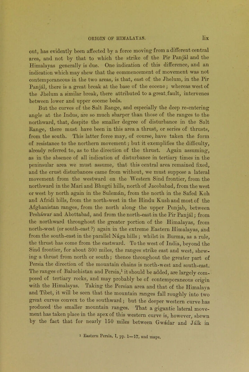 out, lias evidently been affected by a force moving from a different central area, and not by that to which the strike of the Pir Panjal and the Himalayas generally is due. One indication of this difference, and an indication which may shew that the commencement of movement was not contemporaneous in the two areas, is that, east of the Jhelum, in the Pir Panjal, there is a great break at the base of the eocene; whereas west of the Jhelum a similar break, there attributed to a great.fault, intervenes between lower and upper eocene beds. But the curves of the Salt Range, and especially the deep re-entering angle at the Indus, are so much sharper than those of the ranges to the northward, that, despite the smaller degree of disturbance in the Salt Range, there must have been in this area a thrust, or series of thrusts, from the south. This latter force may, of course, have taken the form of resistance to the northern movement; but it exemplifies the difficulty, already referred to, as to the direction of the thrust. Again assuming, as in the absence of all indication of disturbance in tertiary times in the peninsular area we must assume, that this central area remained fixed, and the crust disturbances came from without, we must suppose a lateral movement from the westward on the Western Sind frontier, from the northward in the Mari and Bhugti hills, north of Jacobabad, from the west or west by north again in the Suleman, from the north in the Safed Koh and Afridi hills, from the north-west in the Hindu Kush and most of the Afghanistan ranges, from the north along the upper Punjab, between Peshawar and Abottabad, and from the north-east in the Pir Panjal; from the northward throughout the greater portion of the Himalayas, from north-west (or south-east ?) again in the extreme Eastern Himalayas, and from the south-east in the parallel Naga hills ; whilst in Burma, as a rule, the thrust has come from the eastward. To the west of India, beyond the Sind frontier, for about 300 miles, the ranges strike east and west, shew- ing a thrust from north or south; thence throughout the greater part of Persia the direction of the mountain chains is north-west and south-east. The ranges of Baluchistan and Persia,1 it should be added, are largely com- posed of teitiaiy rocks, and may probably be of contemporaneous origin with the Himalayas. Taking the Persian area and that of the Himalaya and Tibet, it will be seen that the mountain ranges fall roughly into two great curves convex to the southward j but the deeper western curve has produced the smaller mountain ranges. That a gigantic lateral move- ment has taken place in the apex of this western curve is, however, shewn by the fact that for nearly 150 miles between Gwadar and Jalk in i Eastern Persia, I, pp. 1—17, and maps.