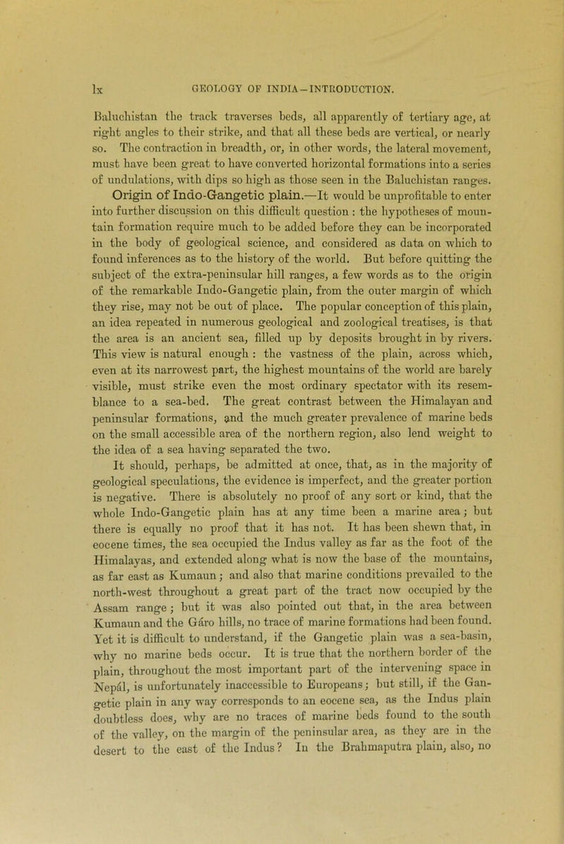 Baluchistan the track traverses beds, all apparently of tertiary age, at right angles to their strike, and that all these beds are vertical, or nearly so. The contraction in breadth, or, in other words, the lateral movement, must have been great to have converted horizontal formations into a series of undulations, with dips so high as those seen in the Baluchistan ranges. Origin of Indo-Gfangetic plain.—It would be unprofitable to enter into farther discussion on this difficult question : the hypotheses of moun- tain formation require much to be added before they can be incorporated in the body of geological science, and considered as data on which to found inferences as to the history of the world. But before quitting the subject of the extra-peninsular hill ranges, a few words as to the origin of the remarkable Indo-Gangetic plain, from the outer margin of which they rise, may not be out of place. The popular conception of this plain, an idea repeated in numerous geological and zoological treatises, is that the area is an ancient sea, filled up by deposits brought in by rivers. This view is natural enough : the vastness of the plain, across which, even at its narrowest part, the highest mountains of the world are barely visible, must strike even the most ordinary spectator with its resem- blance to a sea-bed. The great contrast between the Himalayan and peninsular formations, and the much greater prevalence of marine beds on the small accessible area of the northern region, also lend weight to the idea of a sea having separated the two. It should, perhaps, be admitted at once, that, as in the majority of geological speculations, the evidence is imperfect, and the greater portion is negative. There is absolutely no proof of any sort or kind, that the whole Indo-Gangctic plain has at any time been a marine area; but there is equally no proof that it has not. It has been shewn that, in eocene times, the sea occupied the Indus valley as far as the foot of the Himalayas, and extended along what is now the base of the mountains, as far east as Kumaun; and also that marine conditions prevailed to the north-west throughout a great part of the tract now occupied by the Assam range •, but it was also pointed out that, in the area between Kumaun and the Garo hills, no trace of marine formations had been found. Yet it is difficult to understand, if the Gangetic plain was a sea-basin, why no marine beds occur. It is true that the northern border of the plain, throughout the most important part of the intervening space in Nepdl, is unfortunately inaccessible to Europeans; but still, if the Gan- getic plain in any way corresponds to an eocene sea, as the Indus plain doubtless does, why are no traces of marine beds found to the south of the valley, on the margin of the peninsular area, as they are in the desert to the east of the Indus ? In the Brahmaputra plain, also, no