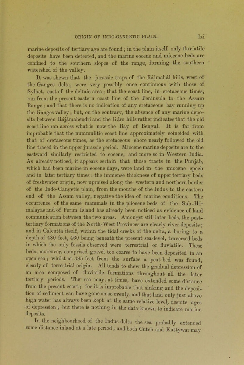 marine deposits of tertiary age are found ; in the plain itself only fluviatile deposits have been detected, and the marine eocene and miocene beds are confined to the southern slopes of the range, forming the southern watershed of the valley. It was shewn that the jurassic traps of the Raj mail £1 hills, west of the Ganges delta, were very possibly once continuous with those of Sylhet, east of the deltaic area; that the coast line, in cretaceous times, ran from the present eastern coast line of the Peninsula to the Assam Range; and that there is no indication of any cretaceous bay running up the Ganges valley; but, on the contrary, the absence of any marine depo- sits between Rajamahendri and the Garo hills rather indicates that the old coast line ran across what is now the Bay of Bengal. It is far from improbable that the nummulitic coast line approximately coincided with that of cretaceous times, as the cretaceous shore nearly followed the old line traced in the upper jurassic period. Miocene marine deposits are to the eastward similarly restricted to eocene, and more so in Western India. As already noticed, it appears certain that those tracts in the Punjab, which had been marine in eocene days, were land in the miocene epoch and in later tertiary times : the immense thickness of upper tertiary beds of freshwater origin, now upraised along the western and northern border of the Indo-Gangetic plain, from the mouths of the Indus to the eastern end of the Assam valley, negative the idea of marine conditions. The occurrence of the same mammals in the pliocene beds of the Sub-Hi- malayas and of Perim Island has already been noticed as evidence of land communication between the two areas. Amongst still later beds, the post- tertiary formations of the North-West Provinces are clearly river deposits ; and in Calcutta itself, within the tidal creeks of the delta, a boring to a depth of 480 feet, 460 being beneath the present sea-level, traversed beds in which the only fossils observed were terrestrial or fluviatile. These beds, moreover, comprised gravel too coarse to have been deposited in an open sea; whilst at 385 feet from the surface a peat bed was found, clearly of terrestrial origin. All tends to shew the gradual depression of an area composed of fluviatile formations throughout all the later tertiary periods. Thcr sea may, at times, have extended some distance from the present coast; for it is improbable that sinking and the deposi- tion of sediment can have gone on so evenly, and that land only just above high water has always been kept at the same relative level, despite ages of depression ; but there is nothing in the data known to indicate marine deposits. In the neighbourhood of the Indus delta the sea probably extended some distance inland at a late period; and both Cutch and Kattywarmay