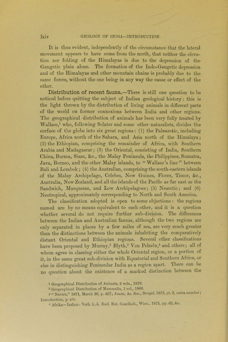 It is thus evident, independently of the circumstance that the lateral movement appears to have come from the north, that neither the eleva- tion nor folding of the Himalayas is due to the depression of the Gangetic plain alone. The formation of the Indo-Gangetic depression and of the Himalayas and other mountain chains is probably due to the same forces, without the one being in any way the cause or effect of the other. Distribution of recent fauna.—There is still one question to be noticed before quitting the subject of Indian geological history : this is the light thrown by the distribution of living animals in different parts of the world on former connexions between India and other regions. The geographical distribution of animals has been very fully treated by Wallace,1 who, following Sclater and some other naturalists, divides the surface of the globe into six great regions : (1) the Palsearctic, including Europe, Africa north of the Sahara, and Asia north of the Himalaya; (2) the Ethiopian, comprising the remainder of Africa, with Southern Arabia and Madagascar; (3) the Oriental, consisting of India, Southern China, Burma, Siam, &c., the Malay Peninsula, the Philippines, Sumatra, Java, Borneo, and the other Malay islands, to “Wallace’s line” between Bali and Lombok; (4) the Australian, comprising the south-eastern islands of the Malay Archipelago, Celebes, New Guinea, Flores, Timor, &c., Australia, New Zealand, and all the islands of the Pacific as far east as the Sandwich, Marquesas, and Low Archipelagoes; (5) Nearctic; and (6) Neotropical, approximately corresponding to North and South America. The classification adopted is open to some objections : the regions named are by no means equivalent to each other, and it is a question whether several do not require further sub-division. The differences between the Indian and Australian faunas, although the two regions are only separated in places by a few miles of sea, are very much greater than the distinctions between the animals inhabiting the comparatively distant Oriental and Ethiopian regions. Several other classifications have been proposed by Murray,2 Blyth,3 Yon Pelzeln,4 and others; all of whom agree in classing either the whole Oriental region, or a portion of it, in the same great sub-division with Equatorial and Southern Africa, or else in distinguishing Peninsular India as a region apart. There can be no question about the existence of a marked distinction between tbe 1 Geographical Distribution of Animals, 2 vols., 1876. 3 Geographical Distribution of Mammalia, 1 vol., 1866. 3 “ Nature,” 1871, March 30, p. 427j Journ. As. Soc., Bengal, 1876, pt. 2, extra number; Introduction, p. xiv. 4 Afrika— Indicn : Verb.k.-k. Zool. Bot. Gcscllsch., Wien., 1875, pp. 62, &c.