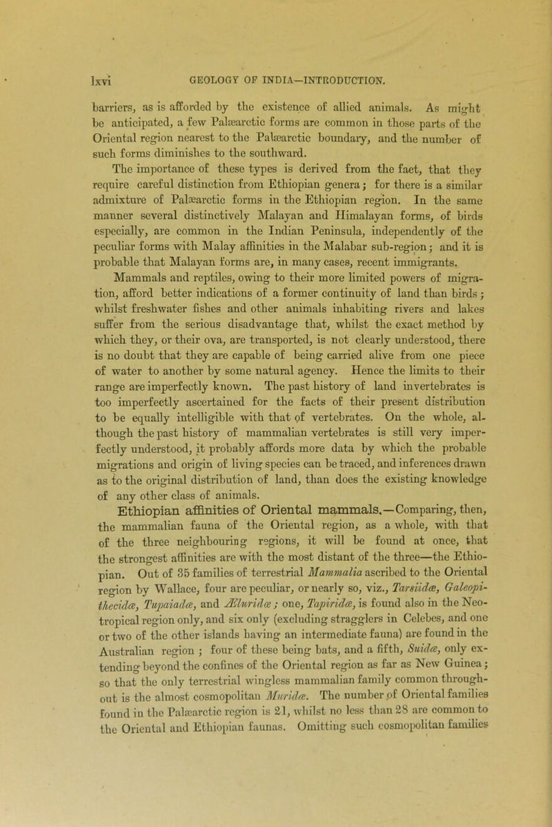 barriers, as is afforded by the existence of allied animals. As might be anticipated, a few Paltearctic forms are common in those parts of the Oriental region nearest to the Paltearctic boundary, and the number of such forms diminishes to the southward. The importance of these types is derived from the fact, that they require careful distinction from Ethiopian genera; for there is a similar admixture of Paloearctic forms in the Ethiopian region. In the same manner several distinctively Malayan and Himalayan forms, of birds especially, are common in the Indian Peninsula, independently of the peculiar forms with Malay affinities in the Malabar sub-region; and it is probable that Malayan forms are, in many cases, recent immigrants. Mammals and reptiles, owing to their more limited powers of migra- tion, afford better indications of a former continuity of land than birds ; whilst freshwater fishes and other animals inhabiting rivers and lakes suffer from the serious disadvantage that, whilst the exact method by which they, or their ova, are transported, is not clearly understood, there is no doubt that they are capable of being carried alive from one piece of water to another by some natural agency. Hence the limits to their range are imperfectly known. The past history of land invertebrates is too imperfectly ascertained for the facts of their present distribution to be equally intelligible with that of vertebrates. On the whole, al- though the past history of mammalian vertebrates is still very imper- fectly understood, it probably affords more data by which the probable migrations and origin of living species can be traced, and inferences drawn as to the original distribution of land, than does the existing knowledge of any other class of animals. Ethiopian affinities of Oriental mammals.—Comparing, then, the mammalian fauna of the Oriental region, as a whole, with that of the three neighbouring regions, it will be found at once, that the strongest affinities are with the most distant of the three—the Ethio- pian. Out of 35 families of terrestrial Mammalia ascribed to the Oriental region by Wallace, four are peculiar, or nearly so, viz., TarsiidcB, Galeopi- thecidcc, Tupaiada, and JEluridm ; one, Tapirulce, is found also in the Neo- tropical region only, and six only (excluding stragglers in Celebes, and one or two of the other islands having an intermediate fauna) are found in the Australian region ; four of these being bats, and a fifth, Suidte, only ex- tending beyond the confines of the Oriental region as far as New Guinea; so that the only terrestrial wingless mammalian family common through- out is the almost cosmopolitan Murida. The number .of Oriental families found in the Palscarctic region is 21, whilst no less than 28 are common to the Oriental and Ethiopian faunas. Omitting such cosmopolitan families