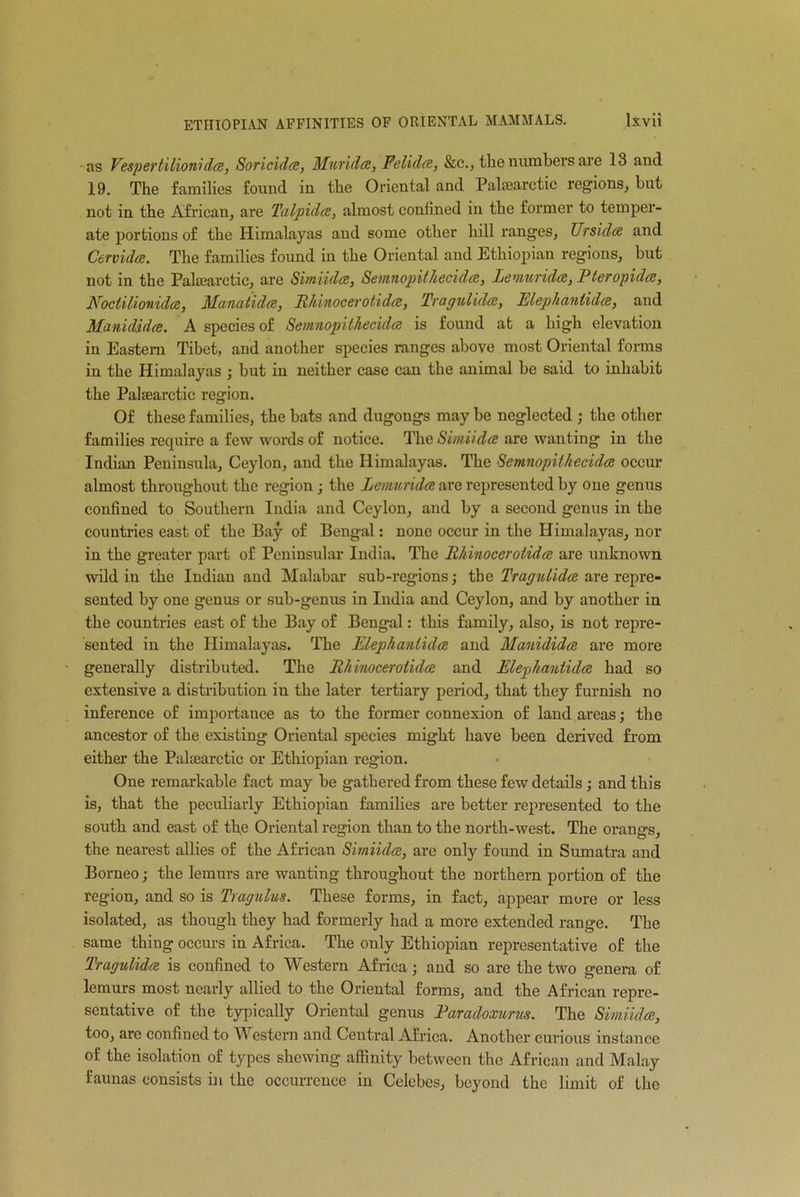 as Vespertilionidee, Soricidce, Muridce, Feliclce, &c., the numbers are 13 and 19. The families found in the Oriental and Palsearctic regions, but not in the African, are Talpidce, almost confined in the former to temper- ate portions of the Himalayas aud some other hill ranges, Ur si dee and Cervidce. The families found in the Oriental and Ethiopian regions, but not in the Palsearctic, are Simiidce, Sevnnopithecidce, lemur idee, Pleropidce, Noctilionidce, Manatidce, Rhinocerotidcc, Tragulidce, Elephanlidce, and Manididce. A species of Semnopithecidee is found at a high elevation in Eastern Tibet, and another species ranges above most Oriental forms in the Himalayas ; but in neither case can the animal be said to inhabit the Palsearctic region. Of these families, the bats and dugongs may be neglected ; the other families recpiirc a few words of notice. The Simiidce are wanting in the Indian Peninsula, Ceylon, aud the Himalayas. The Semnopithecidee occur almost throughout the region ; the Lemuridce are represented by one genus confined to Southern India and Ceylon, and by a second genus in the countries east of the Bay of Bengal: none occur in the Himalayas, nor in the greater part of Peninsular India. The Rhinocerotidcc are unknown wild in the Indian and Malabar sub-regions; the Tragulidce are repre- sented by one genus or sub-genus in India and Ceylon, and by another in the countries east of the Bay of Bengal: this family, also, is not repre- sented in the Idimalayas. The Elephanlidce and Manididce are more generally distributed. The Rhinocerotidcc and Elephanlidce had so extensive a distribution in the later tertiary period, that they furnish no inference of importance as to the former connexion of land areas; the ancestor of the existing Oriental species might have been derived from either the Palsearctic or Ethiopian region. One remarkable fact may be gathered from these few details; and this is, that the peculiarly Ethiopian families are better represented to the south and east of the Oriental region than to the north-west. The orangs, the nearest allies of the African Simiidce, are only found in Sumatra and Borneo; the lemurs are wanting throughout the northern portion of the region, and so is Tragnlus. These forms, in fact, appear more or less isolated, as though they had formerly had a more extended range. The same thing occurs in Africa. The only Ethiopian representative of the Tragulidce is confined to Western Africa; and so are the two genera of lemurs most nearly allied to the Oriental forms, and the African repre- sentative of the typically Oriental genus Earadoxurus. The Simiidce, too, are confined to Western and Central Africa. Another curious instance of the isolation of types shewing affinity between the African and Malay faunas consists in the occurrence in Celebes, beyond the limit of the