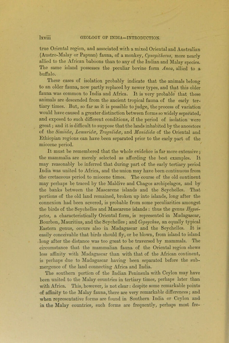 true Oriental region, and associated with a mixed Oriental and Australian (Austro-Malay or Papuan) fauna, of a monkey, Cynopithecus, more nearly allied to the African baboons than to any of the Indian and Malay species. The same island possesses the peculiar bovine form Anoa, allied to a buffalo. These cases of isolation probably indicate that the animals belong to an older fauna, now partly replaced by newer types, and that this older fauna was common to India and Africa. It is very probable that these animals are descended from the ancient tropical fauna of the early ter- tiary times. But, so far as it is possible to judge, the process of variation would have caused a greater distinction between forms so widely separated, and exposed to such different conditions, if the period of isolation were great; and it is difficult to suppose that the lands inhabited by the ancestors of the Simiidee, lemur ides, Tragulidcs, and Manididce of the Oriental and Ethiopian regions can have been separated prior to the early part of the miocene period. It must be remembered that the whole evidence is far more extensive; the mammalia are merely selected as affording the best examples. It may reasonably be inferred that during part of the early tertiary period India was united to Africa, and the union may have been continuous from the cretaceous period to miocene times. The course of the old continent may perhaps be traced by the Maidive and Ckagos archipelagos, and by the banks between the Mascarene islands and the Seychelles. That portions of the old land remained, broken up into islands, long after the connexion had been severed, is probable from some peculiarities amongst the birds of the Seychelles and Mascarene islands : thus the genus Eypsi- petes, a characteristically Oriental form, is represented in Madagascar, Bourbon, Mauritius, and the Seychelles; and Copsychus, an equally typical Eastern genus, occurs also in Madagascar and the Seychelles. It is easily conceivable that birds should fly, or be blown, from island to island . long after the distance was too great to be traversed by mammals. The circumstance that the mammalian fauna of the Oriental region shews less affinity with Madagascar than with that of the African continent, is perhaps due to Madagascar having been separated before the sub- mergence of the land connecting Africa and India. The southern portion of the Indian Peninsula with Ceylon may have been united to the Malay countries in tertiary times, perhaps later than with Africa. This, however, is not clear: despite some remarkable points of affinity to the Malay fauna, there are very remarkable differences; and when representative forms are found in Southern India or Ceylon and in the Malay countries, such forms are frequently, perhaps most fre-