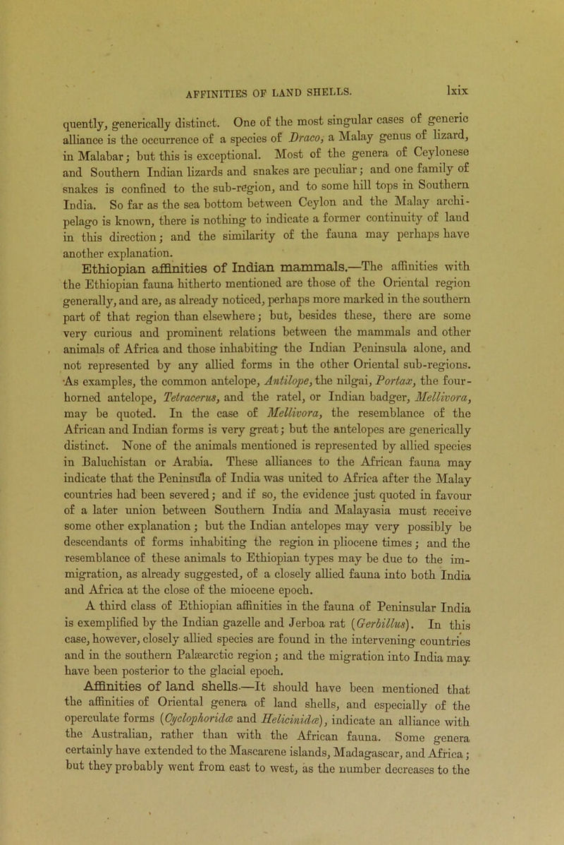 AFFINITIES OF LAND SHELLS. quently, generically distinct. One of the most singular cases of generic alliance is the occurrence of a species of Draco, a Malay genus of lizaid, in Malabar; hut this is exceptional. Most of the genera of Ceylonese and Southern Indian lizards and snakes are peculiar; and one family of snakes is confined to the sub-region, and to some hill tops in Southern India. So far as the sea bottom between Ceylon and the Malay archi- pelago is known, there is nothing to indicate a former continuity of laud in this direction; and the similarity of the fauna may perhaps have another explanation. Ethiopian affinities of Indian mammals—The affinities with the Ethiopian fauna hitherto mentioned are those of the Oriental region generally, and are, as already noticed, perhaps more marked in the southern part of that region than elsewhere; but, besides these, there are some very curious and prominent relations between the mammals and other animals of Africa and those inhabiting the Indian Peninsula alone, and not represented by any allied forms in the other Oriental sub-regions. As examples, the common antelope. Antilope, the nilgai, Portax, the four- horned antelope, Tetracerus, and the ratel, or Indian badger, Mellivora, may be quoted. In the case of Mellivora, the resemblance of the African and Indian forms is very great; hut the antelopes are generically distinct. None of the animals mentioned is represented by allied species in Baluchistan or Arabia. These alliances to the African fauna may indicate that the Peninsula of India was united to Africa after the Malay countries had been severed; and if so, the evidence just quoted in favour of a later union between Southern India and Malayasia must receive some other explanation; but the Indian antelopes may very possibly be descendants of forms inhabiting the region in pliocene times; and the resemblance of these animals to Ethiopian types may be due to the im- migration, as already suggested, of a closely allied fauna into both India and Africa at the close of the miocene epoch. A third class of Ethiopian affinities in the fauna of Peninsular India is exemplified by the Indian gazelle and Jerboa rat (Gerbillus). In this case, however, closely allied species are found in the intervening countries and in the southern Palaearctic region; and the migration into India may have been posterior to the glacial epoch. Affinities of land shells-—It should have been mentioned that the affinities of Oriental genera of land shells, and especially of the operculate forms (Cydophorida and Relicmida), indicate an alliance with the Australian, rather than with the African fauna. Some genera certainly have extended to the Mascarene islands, Madagascar, and Africa; but they probably went from east to west, as the number decreases to the