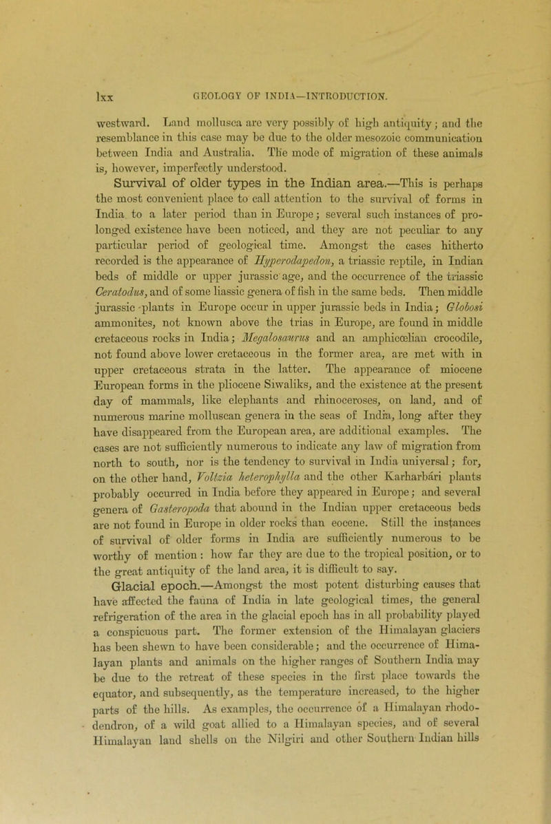 westward. Land mollusca are very possibly of high antiquity; and tlio resemblance in this case may be due to the older mesozoic communication between India and Australia. The mode of migration of these animals is, however, imperfectly understood. Survival of older types in the Indian area.—This is perhaps the most convenient place to call attention to the survival of forms in India to a later period than in Europe; several such instances of pro- longed existence have been noticed, and they are not peculiar to any particular period of geological time. Amongst the cases hitherto recorded is the appearance of Hyperodapedon, a triassic reptile, in Indian beds of middle or upper jurassic age, and the occurrence of the triassic Ceratodus, and of some liassic genera of fish in the same beds. Then middle jurassic -plants in Europe occur in upper jurassic beds in India; Globosi ammonites, not known above the trias in Europe, are found in middle cretaceous rocks in India; Megalosaurus and an amphiccelian crocodile, not found above lower cretaceous in the former area, are met with in upper cretaceous strata in the latter. The appearance of miocene European forms in the pliocene Siwaliks, and the existence at the present day of mammals, like elephants and rhinoceroses, on land, and of numerous marine mollusean genera in the seas of India, long after they have disappeared from the European area, are additional examples. The cases are not sufficiently numerous to indicate any law of migration from north to south, nor is the tendency to survival in India universal; for, on the other hand, Voltzia heterophylla and the other Karharbari plants probably occurred in India before they appeared in Europe; and several genera of Gasteropoda that abound in the Indian upper cretaceous beds are not found in Europe in older rocks than eocene. Still the instances of survival of older forms in India are sufficiently numerous to be worthy of mention : how far they are due to the tropical position, or to the great antiquity of the land area, it is difficult to say. Glacial epoch.—Amongst the most potent disturbing causes that have affected the fauna of India in late geological times, the general refrigeration of the area in the glacial epoch has in all probability played a conspicuous part. The former extension of the Himalayan glaciers has been shewn to have been considerable; and the occurrence of Hima- layan plants and animals on the higher ranges of Southern India may be due to the retreat of these species in the first place towards the equator, and subsequently, as the temperature increased, to the higher parts of the hills. As examples, the occurrence of a Himalayan rhodo- dendron, of a wild goat allied to a Himalayan species, and of several Himalayan laud shells on the Nilgiri and other Southern Indian hills