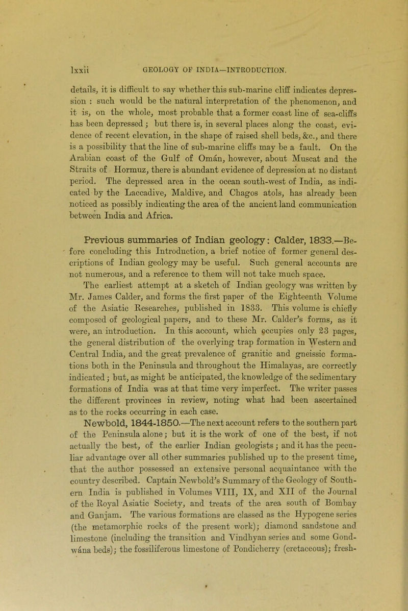 details, it is difficult to say whether this sub-marine cliff indicates depres- sion : such would be the natural interpretation of the phenomenon, and it is, on the whole, most probable that a former coast line of sea-cliffs has been depressed ; but there is, in several places along the coast, evi- dence of recent elevation, in the shape of raised shell beds, &c., and there is a possibility that the line of sub-marine cliffs may be a fault. On the Arabian coast of the Gulf of Oman, however, about Muscat and the Straits of Hormuz, there is abundant evidence of depression at no distant period. The depressed area in the ocean south-west of India, as indi- cated by the Laccadive, Maidive, and Chagos atols, has already been noticed as possibly indicating the area of the ancient land communication between India and Africa. Previous summaries of Indian geology: Calder, 1833.—Be- fore concluding this Introduction, a brief notice of former general des- criptions of Indian geology may be useful. Such general accounts are not numerous, and a reference to them will not take much space. The earliest attempt at a sketch of Indian geology was written by Mr. James Calder, and forms the first paper of the Eighteenth Volume of the Asiatic Researches, published in 1833. This volume is chiefly composed of geological papers, and to these Mr. Calderis forms, as it were, an introduction. In this account, which occupies only 23 pages, the general distribution of the overlying trap formation in Western and Central India, and the great prevalence of granitic and gneissic forma- tions both in the Peninsula and throughout the Himalayas, are correctly indicated; but, as might be anticipated, the knowledge of the sedimentary formations of India was at that time very imperfect. The writer passes the different provinces in review, noting what had been ascertained as to the rocks occurring in each case. Newbold, 1844-1850.—The next account refers to the southern part of the Peninsula alone; but it is the work of one of the best, if not actually the best, of the earlier Indian geologists ; and it has the pecu- liar advantage over all other summaries published up to the present time, that the author possessed an extensive personal acquaintance with the country described. Captain Newbold’s Summary of the Geology of South- ern India is published in Volumes VIII, IX, and XII of the Journal of the Royal Asiatic Society, and treats of the area south of Bombay and Ganjam. The various formations are classed as the Hypogene series (the metamorphic rocks of the present work); diamond sandstone and limestone (including the transition and Vindhyan series and some Gond- wana beds); the fossiliferous limestone of Pondicherry (cretaceous); fresh-