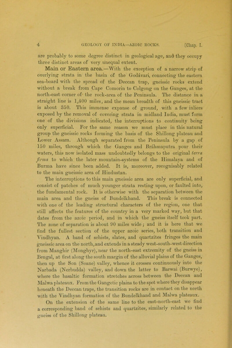 are probably to some degree distinct in geological age, and they occupy three distinct areas of very unequal extent. Main or Eastern area.—With the exception of a narrow strip of overlying strata in the basin of the Godavari, connecting the eastern sea-board with the spread of the Deccan trap, gneissic rocks extend without a break from Cape Comorin to Colgong on the Ganges, at the north-east corner of- the rock-area of the Peninsula. The distance in a straight line is 1,400 miles, and the mean breadth of this gneissic tract is about 350. This immense expanse of ground, with a few inliers exposed by the removal of covering strata in midland India, must form one of the divisions indicated, the interruptions to continuity being only superficial. For the same reason we must place in this natural group the gneissic rocks forming the basis of the Shillong plateau and Lower Assam. Although separated from the Peninsula by a gap of 150 miles, through which the Ganges and Brahmaputra pour their waters, this now isolated mass undoubtedly belongs to the original terra firma to which the later mountain-systems of the Himalaya and of Burma have since been added. It is, moreover, recognisably related to the main gneissic area of Hindustan. The interruptions to this main gneissic area are only superficial, and consist of patches of much younger strata resting upon, or faulted into, the fundamental rock. It is otherwise with the separation between the main area and the gneiss of Bundelkhand. This break is connected with one of the leading structural characters of the region, one that still affects the features of the country in a very marked way, but that dates from the azoic period, and in which the gneiss itself took part. The zone of separation is about 90 miles wide; and it is here that we find the fullest section of the upper azoic series, both transition and Vindhyan. A band of schists, slates, and quartzites fringes the main gneissic area on the north, and extends in a steady west-south-west direction from Manghir (Monghyr), near the north-east extremity of the gneiss in Bengal, at first along the south margin of the alluvial plains of the Ganges, then up the Son (Soane) valley, whence it crosses continuously into the Narbada (Nerbudda) valley, and down the latter to Barwai (Burwye), where the basaltic formation stretches across between the Deccan and Malwa plateaux. From the Gangetic plains to the spot where they disappear beneath the Deccan traps, the transition rocks are in contact on the north with the Vindhyan formation of the Bundelkhand and Malwa plateaux. On the extension of the same line to the east-north-east we find a corresponding band of schists and quartzites, similarly related to the gneiss of the Shillong plateau.