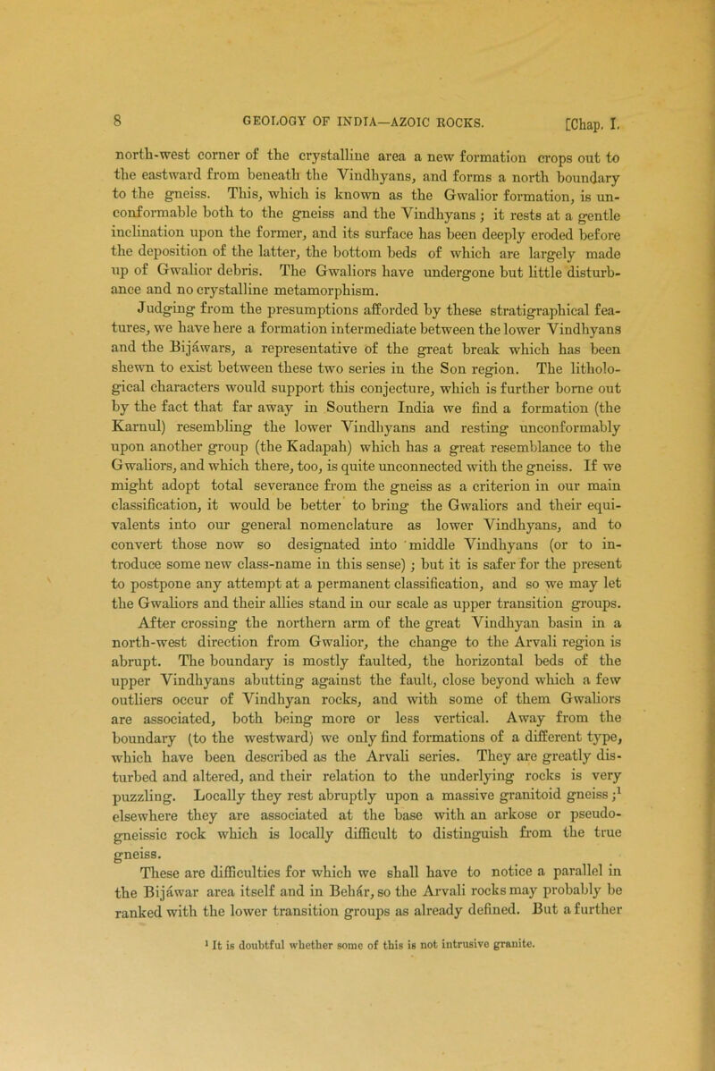 nortli-west corner of the crystalline area a new formation crops out to the eastward from beneath the Vindhyans, and forms a north boundary to the gneiss. This, which is known as the Gwalior formation, is un- co nformable both to the gneiss and the Vindhyans ; it rests at a gentle inclination upon the former, and its surface has been deeply eroded before the deposition of the latter, the bottom beds of which are largely made up of Gwalior debris. The Gwaliors have undergone but little disturb- ance and no crystalline metamorphism. Judging from the presumptions afforded by these stratigraphical fea- tures, we have here a formation intermediate between the lower Vindhyans and the Bijawars, a representative of the great break which has been shewn to exist between these two series in the Son region. The litholo- gical characters would support this conjecture, which is further borne out by the fact that far away in Southern India we find a formation (the Karnul) resembling the lower Vindhyans and resting unconformably upon another group (the Kadapah) which has a great resemblance to the Gwaliors, and which there, too, is quite unconnected with the gneiss. If we might adopt total severance from the gneiss as a criterion in our main classification, it would be better to bring the Gwaliors and their equi- valents into ora general nomenclature as lower Vindhyans, and to convert those now so designated into middle Vindhyans (or to in- troduce some new class-name in this sense) ; but it is safer for the present to postpone any attempt at a permanent classification, and so we may let the Gwaliors and their allies stand in our scale as upper transition groups. After crossing the northern arm of the great Vindhyan basin in a north-west direction from Gwalior, the change to the Arvali region is abrupt. The boundary is mostly faulted, the horizontal beds of the upper Vindhyans abutting against the fault, close beyond which a few outliers occur of Vindhyan rocks, and with some of them Gwaliors are associated, both being more or less vertical. Away from the boundary (to the westward) we only find formations of a different type, which have been described as the Arvali series. They are greatly dis- turbed and altered, and their relation to the underlying rocks is very puzzling. Locally they rest abruptly upon a massive granitoid gneiss;1 elsewhere they are associated at the base with an arkose or pseudo- gneissic rock which is locally difficult to distinguish from the true gneiss. These are difficulties for which we shall have to notice a parallel in the Bijawar area itself and in Behiir, so the Arvali rocks may probably be ranked with the lower transition groups as already defined. But a further 1 It is doubtful whether some of this is not intrusive granite.