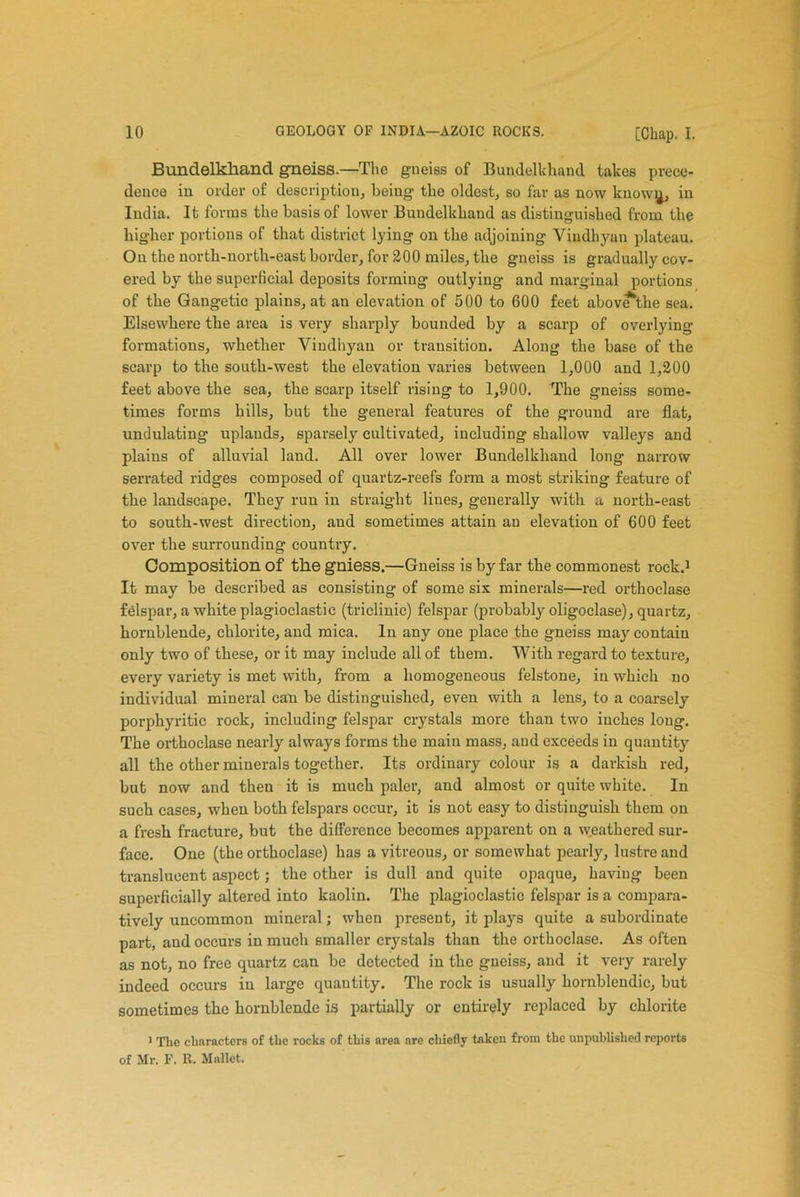 Bundelkhand gneiss.—The gueiss of Bundelkhand takes prece- dence in order of description, being the oldest, so far as now know^, in India. It forms the basis of lower Bundelkhand as distinguished from the higher portions of that district lying on the adjoining Viudhyan plateau. On the north-north-east border, for 200 miles, the gneiss is gradually cov- ered by the superficial deposits forming outlying and marginal portions of the Gangetic plains, at an elevation of 500 to 600 feet abov*tlie sea. Elsewhere the area is very sharply bounded by a scarp of overlying formations, whether Viudhyan or transition. Along the base of the scarp to the south-west the elevation varies between 1,000 and 1,200 feet above the sea, the scarp itself rising to 1,900. The gneiss some- times forms hills, but the general features of the ground are flat, undulating uplands, sparsely cultivated, including shallow valleys and plains of alluvial land. All over lower Bundelkhand long narrow serrated ridges composed of quartz-reefs form a most striking feature of the landscape. They run in straight lines, generally with a north-east to south-west direction, aud sometimes attain an elevation of 600 feet over the surrounding country. Composition of the gniess.—Gneiss is by far the commonest rock.1 It may be described as consisting of some six minerals—red orthoclase felspar, a white plagioclastic (triclinic) felspar (probably oligoclase), quartz, hornblende, chlorite, and mica. In any one place the gneiss may contain only two of these, or it may include all of them. With regard to texture, every variety is met with, from a homogeneous felstone, in which no individual mineral can be distinguished, even with a lens, to a coarsely porphyritic rock, including felspar crystals more than two inches long. The orthoclase nearly always forms the main mass, and exceeds in quantity all the other minerals together. Its ordinary colour is a darkish red, but now and then it is much paler, and almost or quite white. In such cases, when both felspars occur, it is not easy to distinguish them on a fresh fracture, but the difference becomes apparent on a weathered sur- face. One (the orthoclase) has a vitreous, or somewhat pearly, lustre and translucent aspect; the other is dull and quite opaque, having been superficially altered into kaolin. The plagioclastic felspar is a compara- tively uncommon mineral; when present, it plays quite a subordinate part, and occurs in much smaller crystals than the orthoclase. As often as not, no free quartz can be detected in the gneiss, and it very rarely indeed occurs in large quautity. The rock is usually hornblendic, but sometimes the hornblende is partially or entirely replaced by chlorite 1 The characters of the rocks of this area arc chiefly taken from the unpublished reports of Mr. F. R. Mallet.
