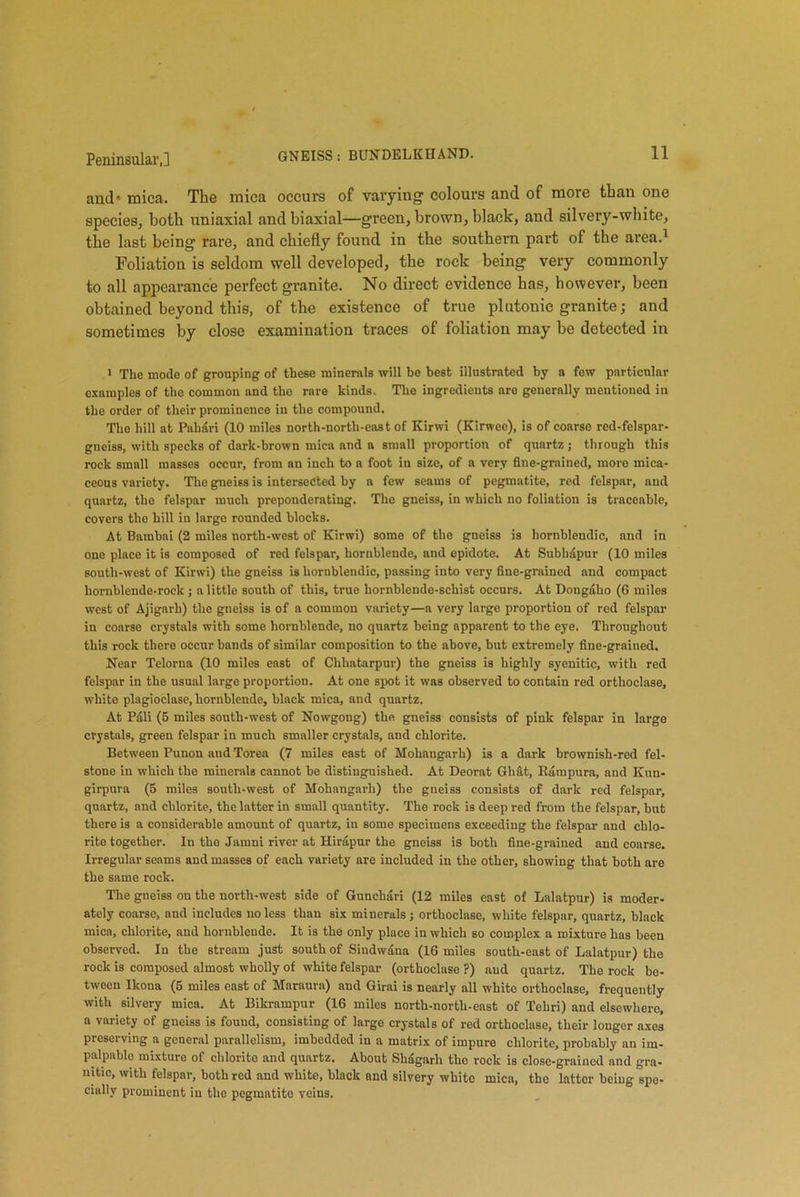 and* mica. The mica occurs of varying colours and of more than one species, both uniaxial and biaxial—green, brown, black, and silvery-white, the last being rare, and chiefly found in the southern part of the area.1 Foliation is seldom well developed, the rock being very commonly to all appearance perfect granite. No direct evidence has, however, been obtained beyond this, of the existence of true piutonie granite; and sometimes by close examination traces of foliation may be detected in 1 The mode of grouping of these minerals will be best illustrated by a few particular examples of the common and the rare kinds. The ingredients are generally mentioned in the order of their prominence in the compound. The hill at Pahari (10 miles north-north-east of Kirwi (Kirwee), is of coarse red-felspar- gneiss, with specks of dark-brown mica and a small proportion of quartz; through this rock small masses occur, from an inch to a foot in size, of a very fine-grained, more mica- ceous variety. The gneiss is intersected by a few seams of pegmatite, red felspar, and quartz, the felspar much preponderating. The gneiss, in which no foliation is traceable, covers the hill in large rounded blocks. At Bambai (2 miles north-west of Kirwi) some of the gneiss is hornblendic, and in one place it is composed of red felspar, hornblende, and epidote. At Subbapur (10 miles south-west of Kirwi) the gneiss is hornblendic, passing into very fine-grained and compact hornblende-rock ; a little south of this, true hornblende-schist occurs. At Dongaho (6 miles west of Ajigarh) the gneiss is of a common variety—a very large proportion of red felspar in coarse crystals with some hornblende, no quartz being apparent to the eye. Throughout this rock there occur bands of similar composition to the above, but extremely fine-grained. Near Telorna (10 miles east of Chhatarpur) the gneiss is highly syenitic, with red felspar in the usual large proportion. At one spot it was observed to contain red orthoclase, white plagioclase, hornblende, black mica, and quartz. At Pali (5 miles south-west of Nowgong) the gneiss consists of pink felspar in large crystals, green felspar in much smaller crystnls, and chlorite. Between Punon and Torea (7 miles east of Mohangarh) is a dark brownish-red fel- stone in which the minerals cannot be distinguished. At Deorat Gli&t, Bampura, and Kun- girpurn (5 miles south-west of Mohangarh) the gneiss consists of dark red felspar, quartz, and chlorite, the latter in small quantity. The rock is deep red from the felspar, but there is a considerable amount of quartz, in some specimens exceeding the felspar and chlo- rite together. In the Jamni river at Hirapur the gneiss is both fine-grained and coarse. Irregular seams and masses of each variety are included in the other, showing that both are the same rock. The gneiss on the north-west side of Gunchari (12 miles east of Lalatpur) is moder- ately coarse, and includes no less than six minerals; orthoclase, white felspar, quartz, black mica, chlorite, and hornblende. It is the only place in which so complex a mixture has been observed. In the stream just south of Sindwana (16 miles south-east of Lalatpur) the rock is composed almost wholly of white felspar (orthoclase ?) and quartz. The rock be- tween Ikona (5 miles east of Maraura) and Girai is nearly all white orthoclase, frequently with silvery mica. At Bikrampur (16 miles north-north-east of Tehri) and elsewhere, a variety of gneiss is found, consisting of large crystals of red orthoclase, their longer axes preserving a general parallelism, imbedded in a matrix of impure chlorite, probably an im- palpable mixture of chlorite and quartz. About Shagarh the rock is close-grained and gra- nitic, with felspar, both red and white, black and silvery white mica, tho latter being spe- cially prominent in the pegmatite veins.