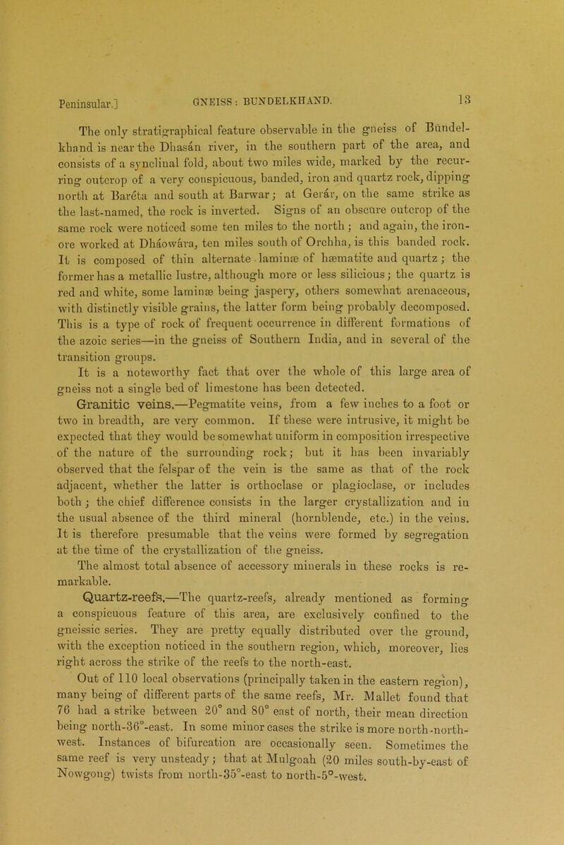 The only stratigrapbical feature observable in the gneiss of Bundel- khancl is near tbe Dhasau river, in tbe southern part of the area, and consists of a synclinal fold, about two miles wide, marked by tbe recur- ring outcrop of a very conspicuous, banded, iron and quartz rock, dipping north at Bareta and south at Barwar; at Gerar, on tbe same strike as tbe last-named, tbe rock is inverted. Signs of an obscure outcrop of tbe same rock were noticed some ten miles to tbe north ; and again, tbe iron- ore worked at Dhaowara, ten miles south of Orcbba, is this banded rock. It is composed of thin alternate laminae of haematite and quartz; tbe former has a metallic lustre, although more or less silioious; tbe quartz is red and white, some laminae being jaspery, others somewhat arenaceous, with distinctly visible grains, the latter form being probably decomposed. This is a type of rock of frequent occurrence in different formations of the azoic series—in the gneiss of Southern India, and in several of the transition groups. It is a noteworthy fact that over the whole of this large area of ffneiss not a single bed of limestone has been detected. Granitic veins.—Pegmatite veins, from a few inches to a foot or two in breadth, are very common. If these were intrusive, it might be expected that they would be somewhat uniform in composition irrespective of the nature of the surrounding rock; but it has been invariably observed that the felspar of the vein is the same as that of the rock adjacent, whether the latter is orthoclase or plagioclase, or iucludes both; the chief difference consists in the larger crystallization and in the usual absence of the third mineral (hornblende, etc.) in the veins. It is therefore presumable that the veins were formed by segregation at the time of the crystallization of the gneiss. The almost total absence of accessory minerals iu these rocks is re- markable. Quartz-reefs.—The quartz-reefs, already mentioned as forming a conspicuous feature of this area, are exclusively confined to the gneissic series. They are pretty equally distributed over the ground, with the exception noticed in the southern region, which, moreover, lies right across the strike of the reefs to the north-east. Out of 110 local observations (principally taken in the eastern region), many being of different parts of the same reefs, Mr. Mallet found that 76 had a strike between 20° and 80° east of north, their mean direction being north-36°-east. In some minor cases the strike is more north-north- west. Instances of bifurcation are occasionally seen. Sometimes the same reef is very unsteady; that at Mulgoah (20 miles south-by-east of Nowgong) twists from nortli-35°-east to north-5°-west.