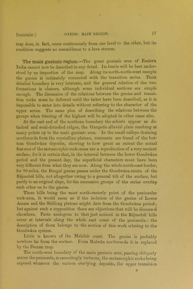 trap does, in fact, occur continuously from one level to the other, but its condition suggests no resemblance to a lava stream. The main gneissic region.—The great gneissic area of Eastern India cannot now be described in any detail. Its limits will be best under- stood by an inspection of the map. Along its north-north-west margin the gneiss is intimately connected with the transition series. Their detailed boundary is very intricate, and the general relation of the two formations is obscure, although some individual sections are simple enough. The discussion of the relations between the gneiss and transi- tion rocks must be deferred until the latter have been described, as it is impossible to enter into details without referring to the character of the upper series. The same plan of describing the relations between the groups wheu treating of the highest will be adopted in other cases also. At the east end of the northern boundary the schists appear as de- tached and semi-detached ridges, the Gangetic alluvial plain reaching at many points up to the main gneissic area. In the small valleys draining northwards from the crystalline plateau, remnants are found of the bot- tom Gondwdna deposits, showing to how great an extent the actual features of the metamorphic rock-mass are a reproduction of a very aucient surface; for it is certain that, in the interval between the lower Gondwana period and the present day, the superficial characters must have been very different from what they are now. Along the whole north-east border, for 80 miles, the Bengal gneiss passes under the Gondwana strata of the Kajmehal hills, not altogether owing to a general tilt of the surface, but partly to an original slope, for the successive groups of the series overlap each other on to the gneiss. These hills being the most north-easterly point of the peninsular rock-area, it would seem as if the isolation of the gneiss of Lower Assam and the Sbillong plateau might date from the Gondwana period; but against such a supposition there are objections that will be discussed elsewhere. Facts analogous to that just noticed in the Rajmehal hills occur at intervals along the whole east coast of the peninsula : the description of them belongs to the section of this work relating to the Gondwana system. Little is known of the Malabar coast. The gneiss is probably nowhere far from the surface. From Malwan northwards it is replaced by the Deccan trap. The north-west boundary of the main gneissic area, passing obliquely across the peninsula, is exceedingly tortuous, the metamorphic rocks being exposed wherever the various overlying deposits, the upper transition n
