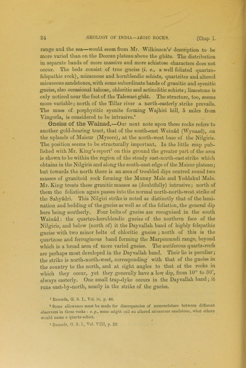 range and the sea—would seem from Mr. Wilkinson’s1 description to be more varied than on the Deccan plateau above the ghats. The distribution in separate bands of more massive and more schistose characters does not occur. The beds consist of true gneiss (i. e., a well foliated quartzo- felspathic rock), micaceous and hornblendic schists, quartzites and altered micaceous sandstones, with some subordinate bands of granitic and syenitic gneiss, also occasional talcose, chloritic and actiuolitic schists; limestone is only notioed near the foot of the Talewari gh&t. The structure, too, seems more variable; north of the Tillar river a north-easterly strike prevails. The mass of porphyritic syenite forming Wajhiri hill, 5 miles from Vingorla, is considered to be intrusive.3 Gneiss of the Wainad.—Our next note upon these rocks refers to another gold-bearing tract, that of the south-east Wainad (Wynaad), on the uplands of Maisur (Mysore), at the north-west base of the Nilgiris. The position seems to be structurally important. In the little map pub- lished with Mr. King’s report3 on this ground the greater part of the area is shown to be within the region of the steady east-north-east strike which obtains in the Nilgiris and along the south-east edge of the Maisur plateau; but towards the north there is an area of troubled dips centred round two masses of granitoid rock forming the Munny Male and Yeddakul Male. Mr. King treats these granitic masses as (doubtfully) intrusive; north of them the foliation again passes into the normal north-north-west strike of the Sahyadri. This Nilgiri strike is noted as distinctly that of the lami- nation and bedding of the gneiss as well as of the foliation, the general dip here being southerly. Four belts of gneiss are recognised in the south Wainad: the quartzo-hornblendic gneiss of the northern face of the Nilgiris, and below (north of) it the Dayvallah band of highly felspathic gneiss with two minor belts of chloritic gneiss ; north of this is the quartzose and ferruginous band forming the Marpanmudi range, beyond which is a broad area of more varied gneiss. The auriferous quartz-reefs are perhaps most developed in the Dayvallah band. Their lie is peculiar; the strike is north-north-west, corresponding with that of the gneiss in the country to the north, and at right angles to that of the rocks in which they occur, yet they generally have a low dip, from 10° to 30°, always easterly. One small trap-dyke occurs in the Dayvallah band; it runs east-by-north, nearly in the strike of the gneiss. 1 Records, G. S. I., Vol. iv, p. 44. 1 Some allowance must bo made for discrepancies of nomenclature between different observers in these rocks : e.g., some might call nn altered micaceous sandstone, what others would name n quartz-schist. /