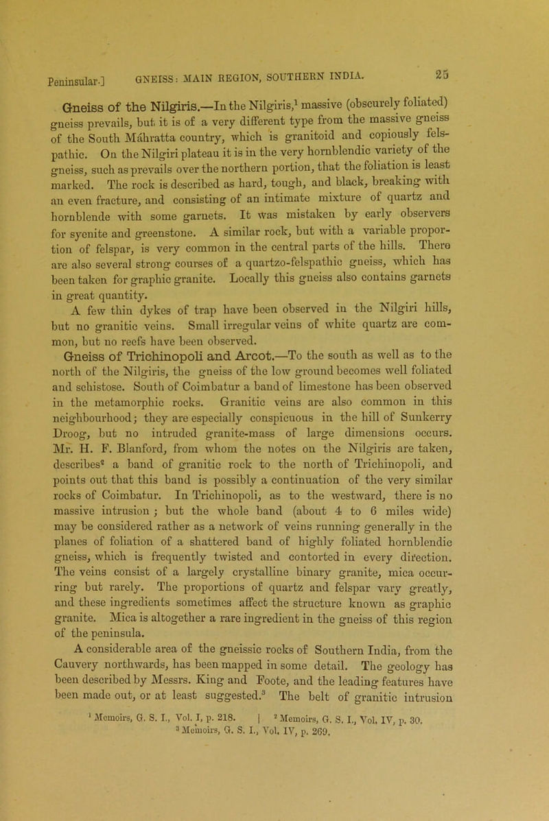 Gneiss of the Nilgiris.—In the Nilgiris,1 massive (obscurely foliated) gneiss prevails, but it is of a very different type from the massive gneiss of the South Mahratta country, which is granitoid and copiously fels- pathic. On the Nilgiri plateau it is in the very hornblendic variety of the gneiss, such as prevails over the northern portion, that the foliation is least marked. The rock is described as hard, tough, and black, breaking with an even fracture, and consisting of an intimate mixture of quartz and hornblende with some garnets. It was mistaken by early observers for syenite and greenstone. A similar rock, but with a variable propor- tion of felspar, is very common in the central parts of the hills. There are also several strong courses of a quartzo-felspathic gneiss, which has been taken for graphic granite. Locally this gneiss also contains garnets in great quantity. A few thin dykes of trap have been observed in the Nilgiri hills, but no granitic veins. Small irregular veins of white quartz are com- mon, hut uo reefs have been observed. Gneiss of Trichinopoli and Arcot.—To the south as well as to the north of the Nilgiris, the gneiss of the low ground becomes well foliated and schistose. South of Coimbatur a band of limestone lias been observed in the metamorphic rocks. Granitic veins are also common in this neighbourhood; they are especially conspicuous in the hill of Sunkerry Droog, but no intruded granite-mass of large dimensions occurs. Mr. H. F. Blanford, from whom the notes on the Nilgiris are taken, describes® a band of granitic rock to the north of Trichinopoli, and points out that this band is possibly a continuation of the very similar rocks of Coimbatur. In Trichinopoli, as to the westward, there is no massive intrusion ; but the whole band (about 4 to 6 miles wide) may be considered rather as a network of veins running generally in the plaues of foliation of a shattered band of highly foliated hornblendic gneiss, which is frequently twisted and contorted in every direction. The veins consist of a largely crystalline binary granite, mica occur- ring but rarely. The proportions of quartz and felspar vary greatly, and these ingredients sometimes alfect the structure known as graphic granite. Mica is altogether a rare ingredient in the gneiss of this region of the peninsula. A considerable area of the gneissic rocks of Southern India, from the Cauvery northwards, has been mapped in some detail. The geology has been described by Messrs. King and Foote, and the leading features have been made out, or at least suggested.3 The belt of granitic intrusion 1 Memoirs, G. S. I„ Vol. I, p. 218. | 2 Memoirs, G. S. I., Vol. IV, p. 30.