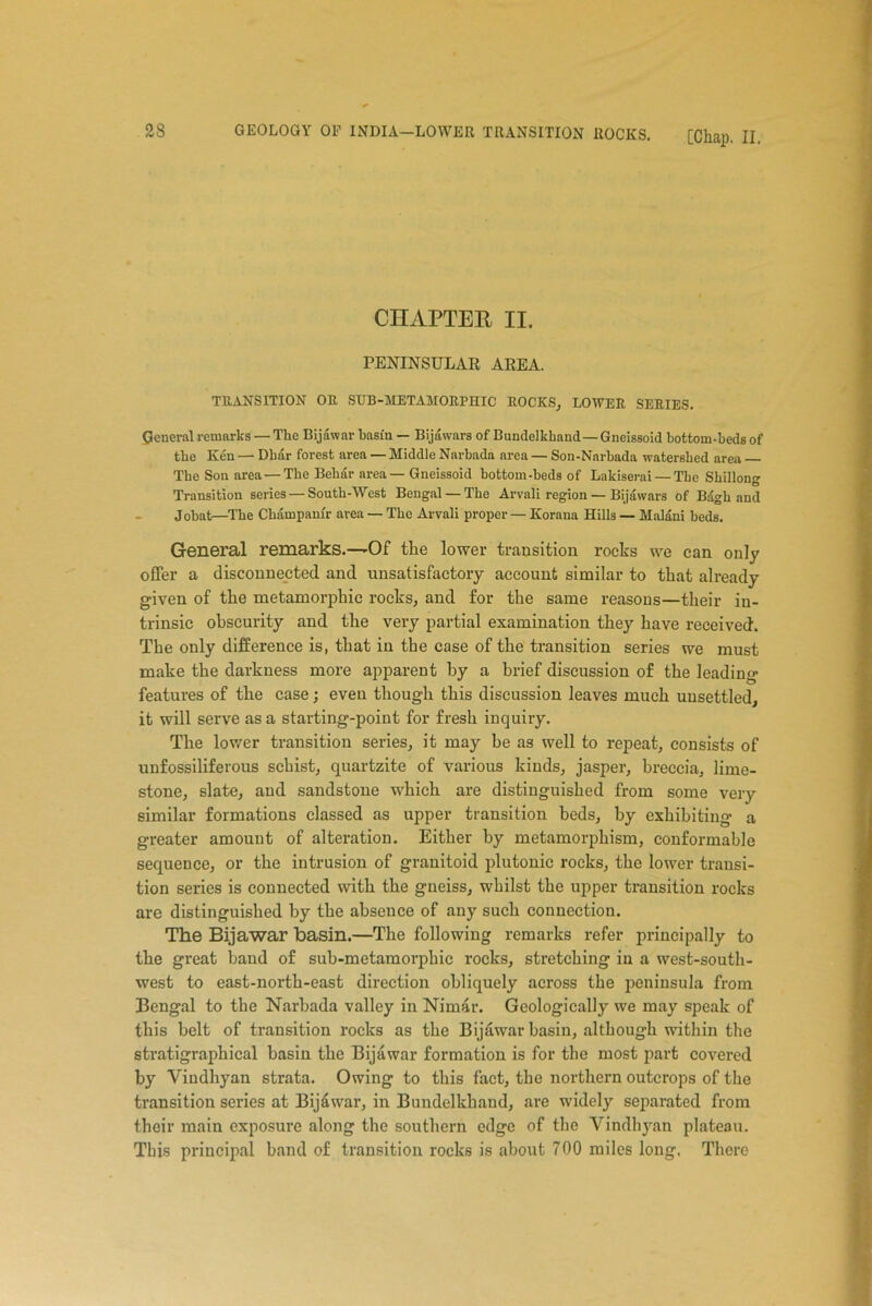 CHAPTER II. PENINSULAR AREA. TRANSITION OR SUB-METAMORPHIC ROCKS, LOWER SERIES. General remarks — The Bijawar basin — Bijawars of Bundelkkand—Gneissoid bottom-beds of the Ken — Dhar forest area — Middle Narbada area — Son-Narbada watershed area The Son area — The Behar area— Gneissoid bottom-beds of Lakiserai — The Shillong Transition series — South-West Bengal — The Arvali region — Bijawars of Biigh and Jobat—The Champamr area — The Arvali proper — Korana Hills — Malani beds. General remarks.—-Of the lower transition rocks we can only offer a disconnected and unsatisfactory account similar to that already given of the metamorphic rocks, and for the same reasons—their in- trinsic obscurity and the very partial examination they have received. The only difference is, that in the case of the transition series we must make the darkness more apparent by a brief discussion of the leading features of the case; even though this discussion leaves much unsettled, it will serve as a starting-point for fresh inquiry. The lower transition series, it may he as well to repeat, consists of unfossiliferous schist, quartzite of various kinds, jasper, breccia, lime- stone, slate, and sandstone which are distinguished from some very similar formations classed as upper transition beds, by exhibiting a greater amount of alteration. Either by metamorphism, conformable sequence, or the intrusion of granitoid plutonic rocks, the lower transi- tion series is connected with the gneiss, whilst the upper transition rocks are distinguished by the absence of any such connection. The Bijawar basin.—The following remarks refer principally to the great band of sub-metamorphic rocks, stretching in a west-south- west to east-north-east direction obliquely across the peninsula from Bengal to the Narbada valley in Nimar. Geologically we may speak of this belt of transition rocks as the Bijawar basin, although within the stratigraphical basin the Bijawar formation is for the most part covered by Vindhyan strata. Owing to this fact, the northern outcrops of the transition series at Bijawar, in Bundelkhand, are widely separated from their main exposure along the southern edge of the Vindhyan plateau. This principal band of transition rocks is about 700 miles long. There