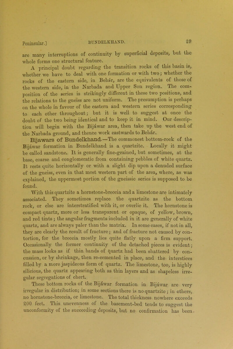 are many interruptions of continuity by superficial deposits, but the whole forms one structural feature. A principal doubt regarding the transition rocks of this basin is, whether we have to deal with one formation or with two; whether the rocks of the eastern side, in Behar, are the equivalents of those of the western side, in the Narbada and Upper Son region. The com- position of the series is strikingly different in these two positions, and the relations to the gneiss are not uniform. The presumption is perhaps on the whole in favour of the eastern and western series corresponding to each other throughout; but it is well to suggest at once the doubt of the two being identical and to keep it in mind. Our descrip- tion will begin with the Bijdwar area, then take up the west end of the Narbada ground, and thence work eastwards to Behar. Bijawars of Bundelkhand.—The commonest bottom-roek of the Bijawar formation in Bundelkhand is a quartzite. Locally it might be called sandstone. It is generally fine-grained, but sometimes, at the base, coarse and conglomeratic from containing pebbles of white quartz. It rests quite horizontally or with a slight dip upon a denuded surface of the gneiss, even in that most western part of the area, where, as was explained, the uppermost portion of the gneissic series is supposed to be found. With this quartzite a hornstone-breecia and a limestone are intimately associated. They sometimes replace the quartzite as the bottom rock, or else are interstratified with it, or overlie it. The hornstone is compact quartz, more or less transparent or opaque, of yellow, brown, and red tints ; the angular fragments included in it are generally of white quartz, and are always paler than the matrix. In some cases, if not in all, they are clearly the result of fracture; and of fracture not caused by con- tortion, for the breccia mostly lies quite flatly upon a firm support. Occasionally the former continuity of the detached pieces is evident; the mass looks as if thin bands of quartz had been shattered by con- cussion, or by shrinkage, then re-cemented in place, and the interstices filled by a more jaspideous form of quartz. The limestone, too, is highly silicious, the quartz appearing both as thin layers and as shapeless irre- gular segregations of chert. These bottom rocks of the Bijawar formation in Bijawar are very irregular in distribution; in some sections there is no quartzite; in others, no hornstone-breecia, or limestone. The total thickness nowhere exceeds 200 feet. This unevenness of the basement-bed tends to surest the O O unconformity of the succeeding deposits, but no confirmation has been-