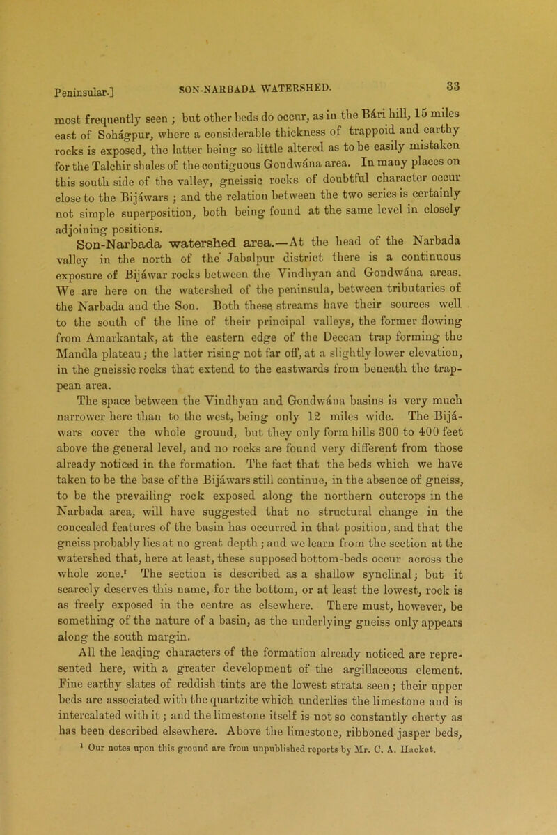 SON-NARBADA WATERSHED. most frequently seen ; but other beds do occur, as in the Bari hill, 15 miles east of Sohagpur, where a considerable thickness of trappoid and earthy- rocks is exposed, the latter being so little altered as to be easily mistaken for the Talchir shales of the contiguous Gondwana area. In many places on this south side of the valley, gneissic rocks of doubtful character occur close to the Bijawars ; and the relation between the two series is certainly not simple superposition, both being found at the same level in closely adjoining positions. Son-Narbada watershed area.—At the head of the Narbada valley in the north of the’ Jabalpur district there is a continuous exposure of Bijawar rocks between the Vindhyan and Gondwana areas. We are here on the watershed of the peninsula, between tributaries of the Narbada and the Son. Both these streams have their sources well to the south of the line of their principal valleys, the former flowing from Amarkantak, at the eastern edge of the Deccan trap forming the Mandla plateau; the latter rising not far off, at a slightly lower elevation, in the gneissic rocks that extend to the eastwards from beneath the trap- pean area. The space between the Vindhyan and Gondwana basins is very much narrower here than to the west, being only 12 miles wide. The Bija- wars cover the whole ground, but they only form hills 300 to 400 feet above the general level, and no rocks are found very different from those already noticed in the formation. The fact that the beds which we have taken to be the base of the Bijawars still continue, in the absence of gneiss, to be the prevailing rock exposed along the northern outcrops in the Narbada area, will have suggested that no structural change in the concealed features of the basin has occurred in that position, and that the gneiss probably lies at no great depth ; and we learn from the section at the watershed that, here at least, these supposed bottom-beds occur across the whole zone.1 The section is described as a shallow synclinal; but it scarcely deserves this name, for the bottom, or at least the lowest, rock is as freely exposed in the centre as elsewhere. There must, however, be something of the nature of a basin, as the underlying gneiss only appears along the south margin. All the leading characters of the formation already noticed are repre- sented here, with a greater development of the argillaceous element. Fine earthy slates of reddish tints are the lowest strata seen; their upper beds are associated with the quartzite which underlies the limestone and is intercalated with it; and the limestone itself is not so constantly cherty as has been described elsewhere. Above the limestone, ribboned jasper beds, 1 Our notes upon this ground are from unpublished reports by Mr. C. A. Hucket.