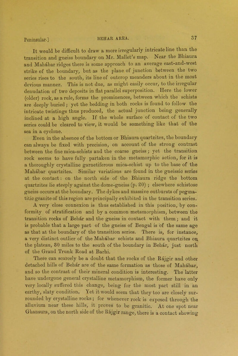 It would be difficult to draw a more irregularly intricate line than the transition and gneiss boundary on Mr. Mallet's map. Near the Bhiaura and Mahabar ridges there is some approach to an average east-and-west strike of the boundary, hut as the plane of junction between the two series rises to the south, its line of outcrop meanders about in the most devious manner. This is not due, as might easily occur, to the irregular denudation of two deposits in flat parallel superposition. Here the lower (older) rock, as a rule, forms the prominences, between which the schists are deeply buried; yet the bedding in both rocks is found to follow the intricate twistings thus produced, the actual junction being generally inclined at a high angle. If the whole surface of contact of the two series could be cleared to view, it would he something like that of the sea in a cyclone. Even in the absence of the bottom or Bhiaura quartzites, the boundary can always he fixed with precision, on account of the strong contrast between the fine mica-schists and the coarse gneiss ; yet the transition rock seems to have fully partaken in the metamorphic action, for it is a thoroughly crystalline garnetiferous mica-schist up to the base of the Mahabar quartzites. Similar variations are found in the gneissic series at the contact: on the north side of the Bhiaura ridge the bottom quartzites lie steeply against the dome-gneiss (p. 20) ; elsewhere schistose gneiss occurs at the boundary. The dykes and massive outbursts of pegma- titic granite of this region are principally exhibited in the transition series. A very close connexion is thus established in this position, by con- formity of stratification and by a common metamorphism, between the transition rocks of Beh&r and the gneiss in contact with them; and it is probable that a large part of the gneiss of Bengal is of the same age as that at the boundary of the transition series. There is, for instance, a very distinct outlier of the Mahabar schists and Bhiaura quartzites on. the plateau, 80 miles to the south of the boundary in Behar, just north of the Grand Trunk Road at Barhi. There can scarcely be a doubt that the rocks of the Rajgir and other detached hills of Behar are of the same formation as those of Mahabar, and so the contrast of their mineral condition is interesting. The latter have undergone general crystalline metamorphism, the former have only very locally suffered this change, being for the most part still in an earthy, slaty condition. Yet it would seem that they too are closely sur- rounded by crystalline rocks; for whenever rock is exposed through the alluvium near these hills, it proves to be granitic. At one spot near Ghansura, on the north side of the Rfijgir range, there is a contact showing1
