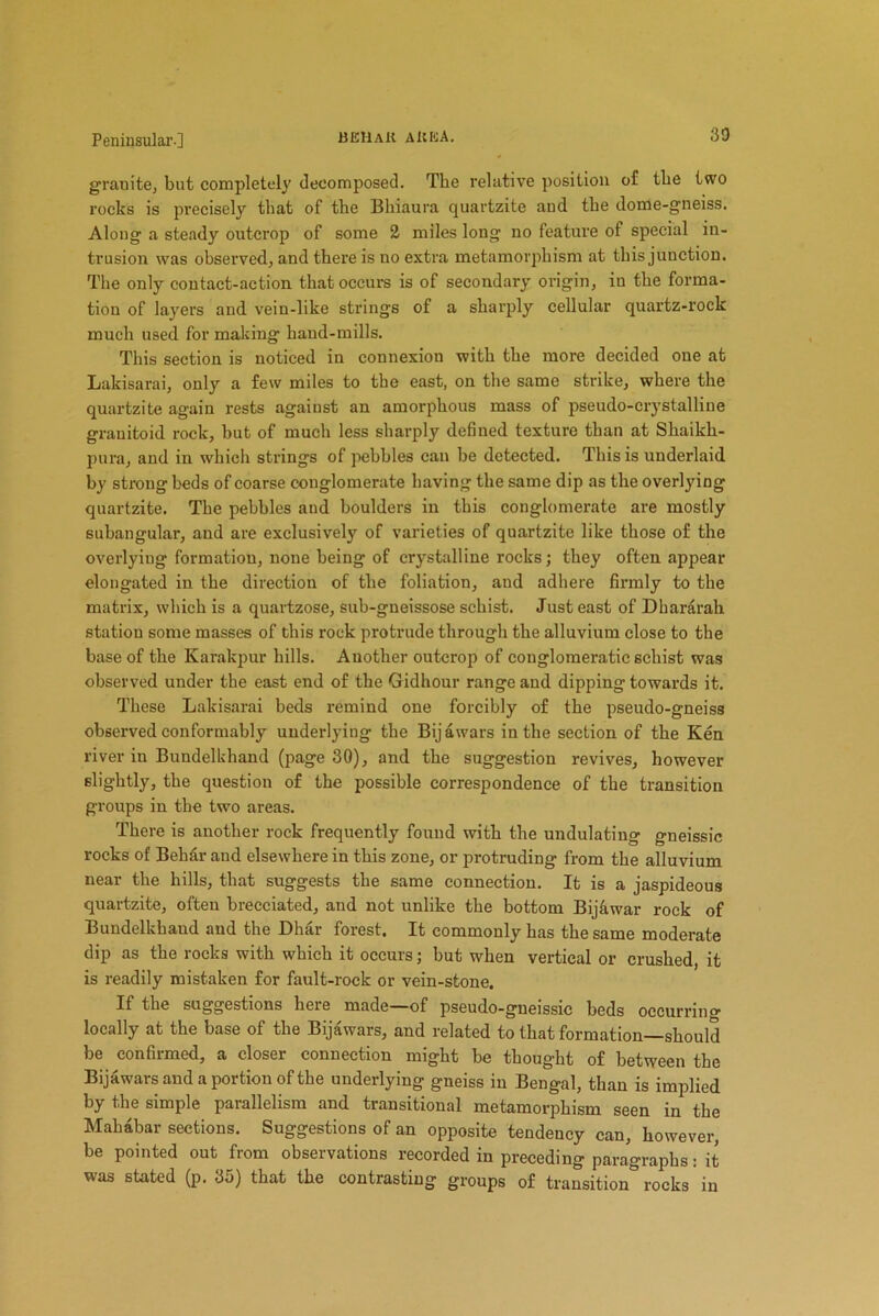granite, but completely decomposed. The relative position of the two rocks is precisely that of the Bhiaura quartzite and the dome-gneiss. Along a steady outcrop of some 2 miles long no feature of special in- trusion was observed, and there is no extra metamorphism at this junction. The only contact-action that occurs is of secondary' origin, in the forma- tion of layrers and vein-like strings of a sharply cellular quartz-rock much used for making hand-mills. This section is noticed in connexion with the more decided one at Lakisarai, only a few miles to the east, on the same strike, where the quartzite again rests against an amorphous mass of pseudo-crystalline granitoid rock, but of much less sharply defined texture than at Shaikli- pura, and in which strings of pebbles can be detected. This is underlaid by strong beds of coarse conglomerate having the same dip as the overlying quartzite. The pebbles and boulders in this conglomerate are mostly subangular, and are exclusively of varieties of quartzite like those of the overlying formation, none being of crystalline rocks; they often appear elongated in the direction of the foliation, aud adhere firmly to the matrix, which is a quartzose, sub-gneissose schist. Just east of Dhararah station some masses of this rock protrude through the alluvium close to the base of the Karakpur hills. Another outcrop of conglomeratic schist was observed under the east end of the Gidhour range and dipping towards it. These Lakisarai beds remind one forcibly of the pseudo-gneiss observed conformably underlying the Bijawars in the section of the Ken river in Bundelkhand (page 30), and the suggestion revives, however slightly, the question of the possible correspondence of the transition groups in the two areas. There is another rock frequently found with the undulating gneissic rocks of Bekdr and elsewhere in this zone, or protruding from the alluvium near the hills, that suggests the same connection. It is a jaspideous quartzite, often brecciated, and not unlike the bottom Bijkwar rock of Bundelkhaud and the Dhar forest. It commonly has the same moderate dip as the rocks with which it occurs; but when vertical or crushed, it is readily mistaken for fault-rock or vein-stone. If the suggestions heie made of pseudo-gueissic beds occurring locally at the base of the Bijawars, and related to that formation—should be confirmed, a closer connection might be thought of between the Bijawars and a portion of the underlying gneiss in Bengal, than is implied by the simple parallelism and transitional metamorphism seen in the Mahabar sections. Suggestions of an opposite tendency can, however, be pointed out from observations recorded in preceding paragraphs: it was stated (p. 35) that the contrasting groups of transition rocks in