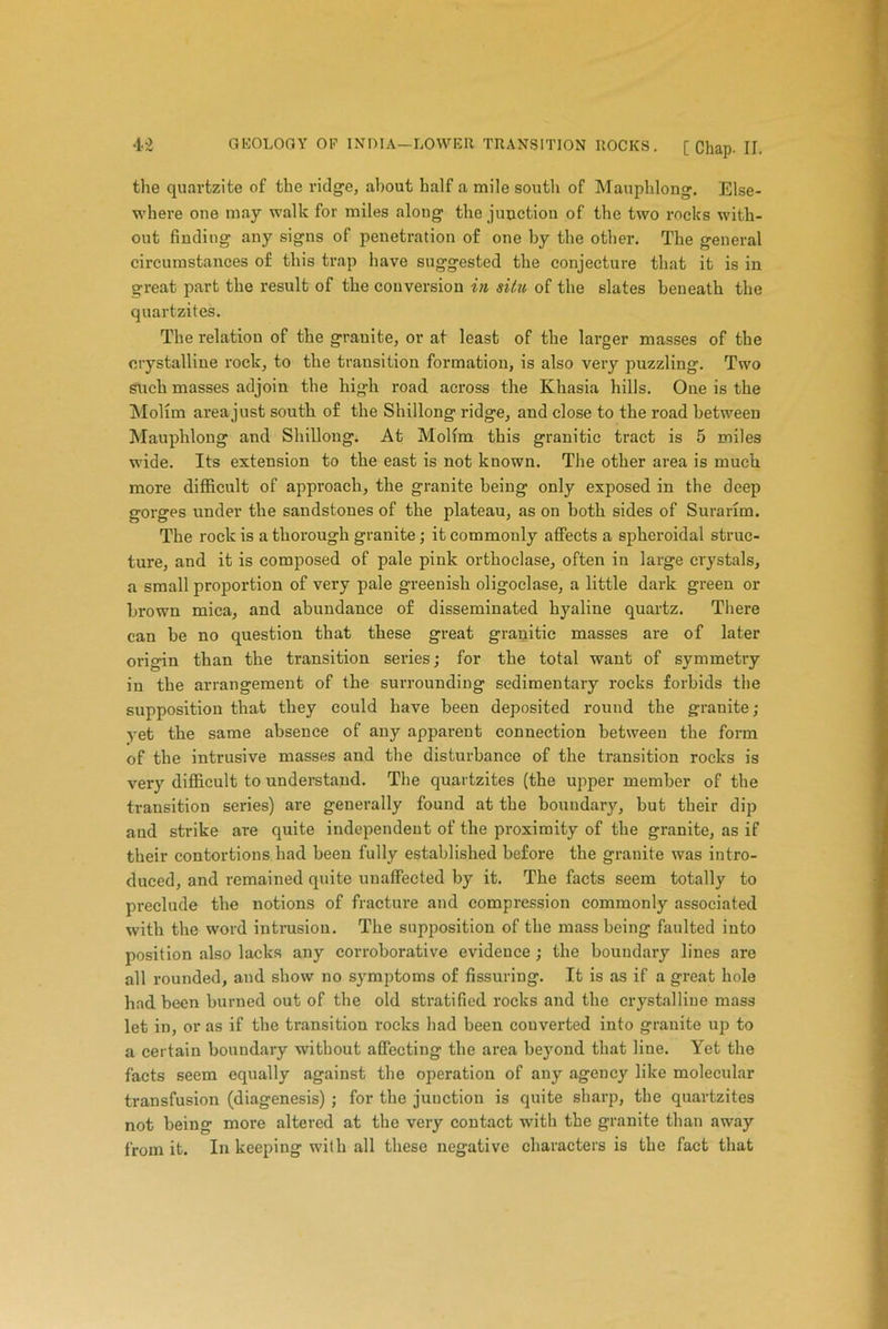 the quartzite of the ridge, about half a mile south of Mauphlong. Else- where one may walk for miles along the junction of the two rocks with- out finding any signs of penetration of one by the other. The general circumstances of this trap have suggested the conjecture that it is in great part the result of the conversion in situ of the slates beneath the quartzites. The relation of the granite, or at least of the larger masses of the crystalline rock, to the transition formation, is also very puzzling. Two such masses adjoin the high road across the Khasia hills. One is the Mollm area just south of the Shillong ridge, and close to the road between Mauphlong and Shillong. At Molim this granitic tract is 5 miles wide. Its extension to the east is not known. The other area is much more difficult of approach, the granite being only exposed in the deep gorges under the sandstones of the plateau, as on both sides of Surarim. The rock is a thorough granite; it commonly affects a spheroidal struc- ture, and it is composed of pale pink orthoclase, often in large crystals, a small proportion of very pale greenish oligoclase, a little dark green or brown mica, and abundance of disseminated hyaline quartz. There can be no question that these great granitic masses are of later origin than the transition series; for the total want of symmetry in the arrangement of the surrounding sedimentary rocks forbids the supposition that they could have been deposited round the granite; yet the same absence of any apparent connection between the form of the intrusive masses and the disturbance of the transition rocks is very difficult to understand. The quartzites (the upper member of the transition series) are generally found at the bouudary, but their dip and strike are quite independent of the proximity of the granite, as if their contortions had been fully established before the granite was intro- duced, and remained quite unaffected by it. The facts seem totally to preclude the notions of fracture and compression commonly associated with the word intrusion. The supposition of the mass being faulted into position also lacks any corroborative evidence ; the boundary lines are all rounded, and show no symptoms of Assuring. It is as if a great hole had been burned out of the old stratified rocks and the crystalline mass let in, or as if the transition rocks had been converted into granite up to a certain bouudary without affecting the area beyond that line. Yet the facts seem equally against the operation of any agency like molecular transfusion (diagenesis) ; for the junction is quite sharp, the quartzites not being more altered at the very contact with the granite than away from it. In keeping with all these negative characters is the fact that