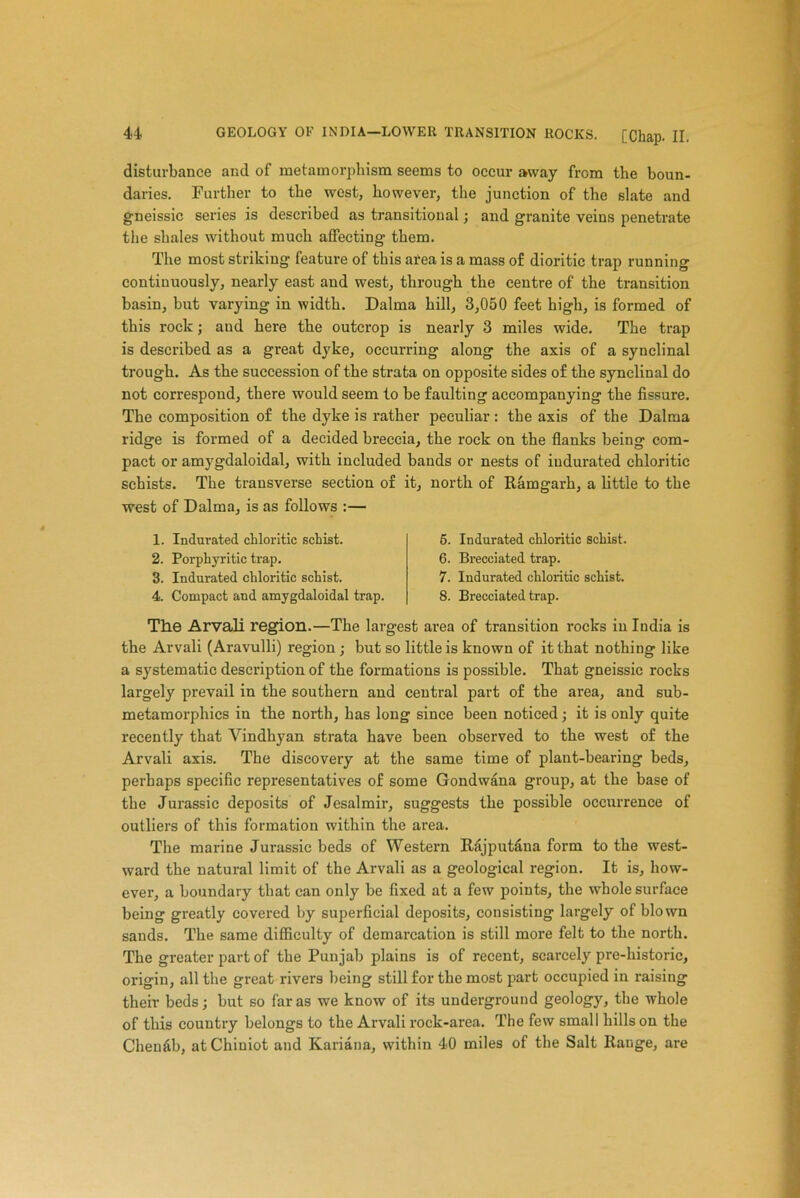 disturbance and of metamorphism seems to occur away from the boun- daries. Further to the west, however, the junction of the slate and gneissic series is described as transitional; and granite veins penetrate the shales without much affecting them. The most striking feature of this area is a mass of dioritic trap running continuously, nearly east and west, through the centre of the transition basin, hut varying in width. Dalma hill, 3,050 feet high, is formed of this rock; and here the outcrop is nearly 3 miles wide. The trap is described as a great dyke, occurring along the axis of a synclinal trough. As the succession of the strata on opposite sides of the synclinal do not correspond, there would seem to he faulting accompanying the fissure. The composition of the dyke is rather peculiar : the axis of the Dalma ridge is formed of a decided breccia, the rock on the flanks being com- pact or amygdaloidal, with included bands or nests of indurated chloritic schists. The transverse section of it, north of Ramgarh, a little to the west of Dalma, is as follows :— 1. Indurated chloritic schist. 2. Porphyritic trap. 3. Indurated chloritic schist. 4. Compact and amygdaloidal trap. 5. Indurated chloritic schist. 6. Brecciated trap. 7. Indurated chloritic schist. 8. Brecciated trap. The Arvali region.—The largest area of transition rocks in India is the Arvali (Aravulli) region ; but so little is known of it that nothing like a systematic description of the formations is possible. That gneissic rocks largely prevail in the southern and central part of the area, and sub- metamorphics in the north, has long since been noticed; it is only quite recently that Yindhyan strata have been observed to the west of the Arvali axis. The discovery at the same time of plant-bearing beds, perhaps specific representatives of some Gondwana group, at the base of tbe Jurassic deposits of Jesalmir, suggests the possible occurrence of outliers of this formation within the area. The marine Jurassic beds of Western Rajputana form to the west- ward the natural limit of the Arvali as a geological region. It is, how- ever, a boundary that can only be fixed at a few points, the whole surface being greatly covered by superficial deposits, consisting largely of blown sands. The same difficulty of demarcation is still more felt to the north. The greater part of the Punjab plains is of recent, scarcely pre-historic, origin, all the great rivers being still for the most part occupied in raising their beds; but so far as we know of its underground geology, the whole of this country belongs to the Arvali rock-area. The few small hills on the Cheu&b, at Chiuiot and Kariana, within 40 miles of the Salt Range, are