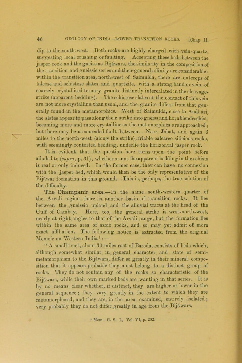 dip to the south-west. Both rocks are highly charged with vein-quartz, suggesting local crushing or faulting. Accepting these beds between the jasper rock and the gneiss as Bijawars, the similarity in the composition of the transition and gneissic series and their general affinity are considerable : within the transition area, north-west of Saimulda, there are outcrops of talcose and schistose slates and quartzite, with a strong band or vein of coarsely crystallised ternary granite distinctly intercalated in the cleavage- strike (apparent bedding). The schistose slates at the contact of this vein are not more crystalline than usual, and the grauite differs from that gen- erally found in the metamorphics. West of Saimulda, close to Andhari, the slates appear to pass along their strike into gneiss and hornblendeschist, becoming more and more crystalline as the metamorphics are approached ; but there may be a concealed fault between. Near Jobat, and again 3 miles to the north-west (along the strike), friable calcareo silicious rocks, with seemingly contorted bedding, underlie the horizontal jasper rock. It is evident that the question here turns upon the point before alluded to [supra, p. 31), whether or not the apparent bedding in the schists is real or only induced. In the former case, they can have no connexion with the jasper bed, which would then be the only representative of the Bijawar formation in this ground. This is, perhaps, the true solution of the difficulty. The Champanir area.—In the same south-western quarter of the Arvali region there is another basin of transition rocks. It lies between the gneissic upland and the alluvial tracts at the head of the Gulf of Cambay. Here, too, the general strike is west-north-west, nearly at right angles to that of the Arvali range, but the formation lies within the same area of azoic rocks, and so may yet admit of more exact affiliation. The following notice is extracted from the original Memoir on Western India 1 :— “ A small tract, about 30 miles east of Baroda, consists of beds which, although somewhat similar in general character and state of semi- metamorphism to the Bijawars, differ so greatly in their mineral compo- sition that it appears probable they must belong to a distinct group of rocks. They do not contain any of the rocks so characteristic of the Bijawars, while their own marked beds are wanting in that series. It is by no means clear whether, if distinct, they are higher or lower in the general sequence ; they vary greatly in the extent to which they are metamorphosed, and they are, in the area examined, entirely isolated; very probably they do not differ greatly in age from the Bijawars.