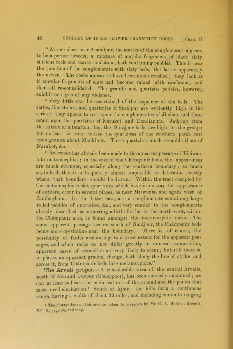 “ At one place near Anandpur, the matrix of the conglomerate appears to be a perfect breccia, a mixture of angular fragments of black slaty silicious rock and coarse sandstone, both containing pebbles. This is near the junction of the conglomerate with slaty beds, the latter apparently the newer. The rocks appear to have been much crushed ; they look as if angular fragments of slate had become mixed with sandstone, and then all re-consolidated. The granite and quartzite pebbles, however, exhibit no signs of any violence. “Very little can be ascertained of the sequence of the beds. The slates, limestones, and quartzites of Surajpur are evidently high in the series; they appear to rest upon the conglomerates of Jhaban, and these again upon the quartzites of Narukot and Dandiapura. Judging from the extent of alteration, too, the Surajpur beds are high in the group ; but no base is seen, unless the quartzites of the southern patch rest upon granite about Mankipur. These quartzites much resemble those of Narukot, &c. “ Reference has already been made to the apparent passage of Bijawars into metamorphics; in the case of the Champamr beds, the appearances are much stronger, especially along the southern boundary; so much so, indeed, that it is frequently almost impossible to determine exactly where that boundary should be drawn. Within the tract occupied by the metamorphic roeks, quartzites which have in no way the appearance of outliers, occur in several places, as near Mirwania, and again west of Jambughora. In the latter ease, a true conglomerate containing large rolled pebbles of quartzites, &c., and very similar to the conglomerate already described as occurring a little further to the north-west, within the Champanir area, is fouud amongst the metamorphic rocks. The same apparent passage occurs south of Surajpur, the Cbdmpanir beds being more crystalline near the boundary. There -is, of course, the possibility of faults accounting to a great extent for the apparent pas- sages, and when rocks do not differ greatly in mineral composition, apparent cases of transition are very likely to occur; but still there is, in places, an apparent gradual change, both along the line of strike and across it, from Chdmpanir beds into metamorphics.” The Arvali proper.—A considerable area of the central Arvalis, north of Abu and Udepur (Oodeypoor), has been cursorily examined ; we can at least indicate the main features of the ground and the points that most need elucidation.1 South of Ajmir, the hills form a continuous range, having a width of about 30 miles, and including summits ranging 1 The observations on this area are taken from reports by Mr. C. A. Hacket: Records, Vol. X, page 84, and map.