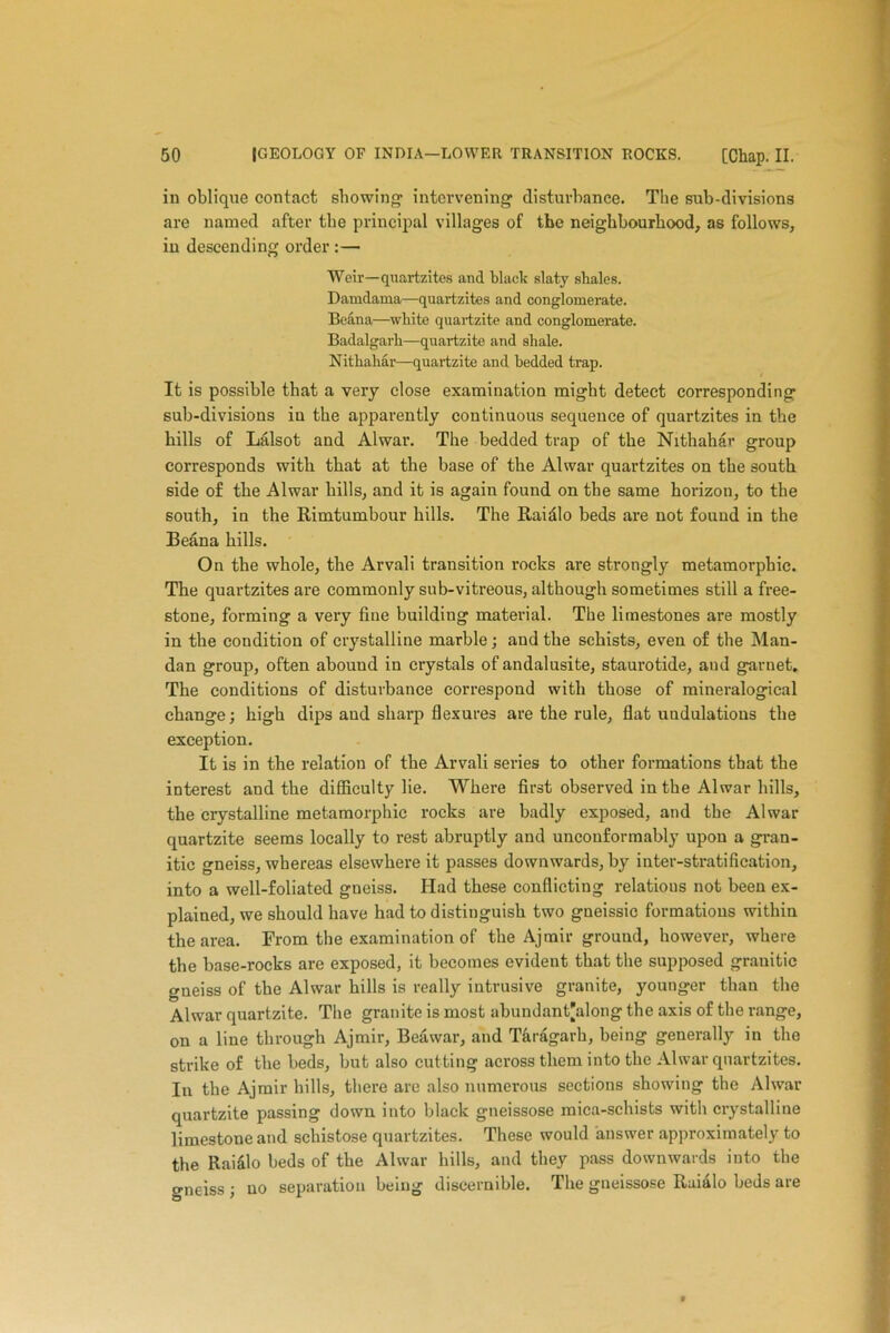 in oblique contact showing1 intervening disturbance. The sub-divisions are named after the principal villages of the neighbourhood, as follows, in descending order :— Weir—quartzites and black slaty shales. Damdama—quartzites and conglomerate. Beana—white quartzite and conglomerate. Badalgarh—quartzite and shale. Nithahar—quartzite and bedded trap. It is possible that a very close examination might detect corresponding sub-divisions in the apparently continuous sequence of quartzites in the hills of Lalsot and Alwar. The bedded trap of the Nithahar group corresponds with that at the base of the Alwar quartzites on the south side of the Alwar hills, and it is again found on the same horizon, to the south, in the Rimtumbour hills. The Rai&lo beds are not found in the Beana hills. On the whole, the Arvali transition rocks are strongly metamorphic. The quartzites are commonly sub-vitreous, although sometimes still a free- stone, forming a very fine building material. The limestones are mostly in the condition of crystalline marble; and the schists, even of the Man- dan group, often abound in crystals of andalusite, staurotide, and garnet. The conditions of disturbance correspond with those of mineralogical change; high dips and shai’p flexures are the rule, flat uudulations the exception. It is in the relation of the Arvali series to other formations that the interest and the difficulty lie. Where first observed in the Alwar hills, the crystalline metamorphic rocks are badly exposed, and the Alwar quartzite seems locally to rest abruptly and unconformably upon a gran- itic gneiss, whereas elsewhere it passes downwards, by inter-stratification, into a well-foliated gneiss. Had these conflicting relations not been ex- plained, we should have had to distinguish two gneissie formations within the area. From the examination of the Ajmir ground, however, where the base-rocks are exposed, it becomes evident that the supposed granitic gneiss of the Alwar hills is really intrusive granite, younger than the Alwar quartzite. The granite is most abundant'along the axis of the range, on a line through Ajmir, Beil war, and Taragarh, being generally in the strike of the beds, but also cutting across them into the Alwar quartzites. In the Ajmir hills, there are also numerous sections showing the Alwar quartzite passing down into black gneissose mica-schists with crystalline limestone and schistose quartzites. These would answer approximately to the Raiilo beds of the Alwar hills, and they pass downwards into the gneiss ; no separation being discernible. The gneissose Ruialo beds are