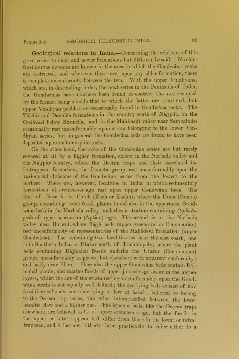 Geological relations in India.—Concerning the relations of this great series to older and newer formations but little can he said. No older fossiliferous deposits are known in the area to which the Gondwana rocks are restricted, and wherever these rest upon any older formation, there is complete unconformity between the two. With the upper Vindhyans, which are, in descending order, the next series in the Peninsula of India, the Gondwanas have nowhere been found in contact, the area occupied by the former being outside that to which the latter are restricted, but upper Vindhyan pebbles are occasionally found in Gondwana rocks. The Talchir and Damuda formations in the country south of Nagpur, on the Godavari below Sironcha, and in the Mahanadi valley near Sambalpur^ occasionally rest unconformably upon strata belonging to the lower Vin- dhyan series, but in general the Gondwana beds are found to have been deposited upon metamorphie rocks. On the other hand, the rocks of the Gondwdna series are but rarely covered at all by a higher formation, except in the Narbada valley and the Nagpur country, where the Deccan traps and their associated in- fratrappean formation, the Lameta group, rest unconformably upon the various sub-divisions of the Gondwana series from the lowest to the highest. There are, however, localities in India in which sedimentary formations of cretaceous age rest upon upper Gondwana beds. The first of these is in Cutch (Kach or Kachh), where the Umia (Oomia) group, containing some fossil plants found also in the uppermost Gond- wana beds in the Narbada valley, underlies a stratum containing Cephalo- poda of upper neocomian (Aptian) age. The second is in the Narbada valley near Burwai, where Bagh beds (upper greensand or Cenomanian) rest unconformably on representatives of tbe Mahadeva formation (upper Gondwana). The remaining two localities are near the east coast; one is in Southern India, at Utatur north of Trichinopoly, where the plant beds containing Rajmahal fossils underlie the Utatur (Cenomanian) group, unconformably in places, but elsewhere with apparent conformity ; and lastly near Ellore. Here also the upper Gondwana beds contain Raj- mahal plants, and marine fossils of upper jurassic age occur in the higher layers, whilst the age of the strata resting unconformably upon the Gond- wana strata is not equally well defined; the overlying beds consist of two fossiliferous bands, one underlying a flow of basalt, believed to belong to the Deccan trap series, the other interstratified between the lower basaltic flow and a higher one. The igneous beds, like the Deccan traps elsewhere, are believed to be of upper cretaceous age, but the fossils in the upper or intertrappean bed differ from those in the lower or infra- trappean, and it has not hitherto been practicable to refer either to a