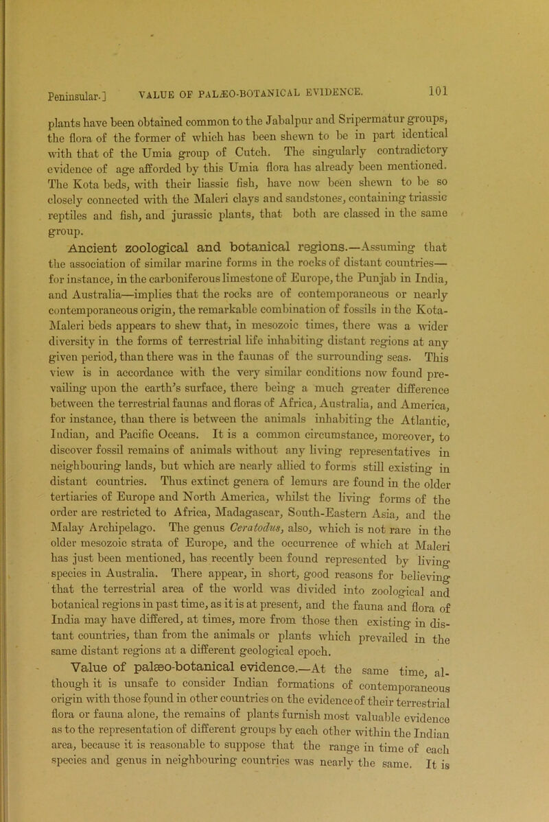 plants have been obtained common to the Jabalpur and Sripermatur gioups, the flora of the former of which has been shewn to be in part identical with that of the Umia group of Cutch. The singularly contradictory evidence of age afforded by this Umia flora has already been mentioned. The Kota beds, with their liassic fish, have now been shewn to be so closely connected with the Maleri clays and sandstones, containing triassic reptiles and fish, and jurassic plants, that both are classed in the same group. Ancient zoological and botanical regions.—Assuming that the association of similar marine forms in the rocks of distant countries— for instance, in the carboniferous limestone of Europe, the Punjab in India, and Australia—implies that the rocks are of contemporaneous or nearly contemporaneous origin, the remarkable combination of fossils in the Kota- Maleri beds appears to shew that, in mesozoic times, there was a wider diversity in the forms of terrestrial life inhabiting distant regions at any given period, than there was in the faunas of the surrounding seas. This view is in accordance with the very similar conditions now found pre- vailing upon the earth's surface, there being a much greater difference between the terrestrial faunas and floras of Africa, Australia, and America, for instance, than there is between the animals inhabiting the Atlantic, Indian, and Pacific Oceans. It is a common circumstance, moreover, to discover fossil remains of animals without any living representatives in neighbouring lands, but which are nearly allied to forms still existing in distant countries. Thus extinct genera of lemurs are found in the older tertiaries of Europe and North America, whilst the living forms of the order are restricted to Africa, Madagascar, South-Eastern Asia, and the Malay Archipelago. The genus Ceratodus, also, which is not rare in the older mesozoic strata of Europe, and the occurrence of which at Maleri has just been mentioned, has recently been found represented by living- species in Australia. There appear, in short, good reasons for believing that the terrestrial area of the world was divided into zoological and botanical regions in past time, as it is at present, and the fauna and flora of India may have differed, at times, more from those then existing in dis- tant countries, than from the animals or plants which prevailed in the same distant regions at a different geological epoch. Value of palseo-botanical evidence.—At the same time al- though it is unsafe to consider Indian formations of contemporaneous origin with those found in other countries on the evidence of their terrestrial flora or fauna alone, the remains of plants furnish most valuable evidence as to the representation of different groups by each other within the Indian area, because it is reasonable to suppose that the range in time of each species and genus in neighbouring countries was nearly the same. It is