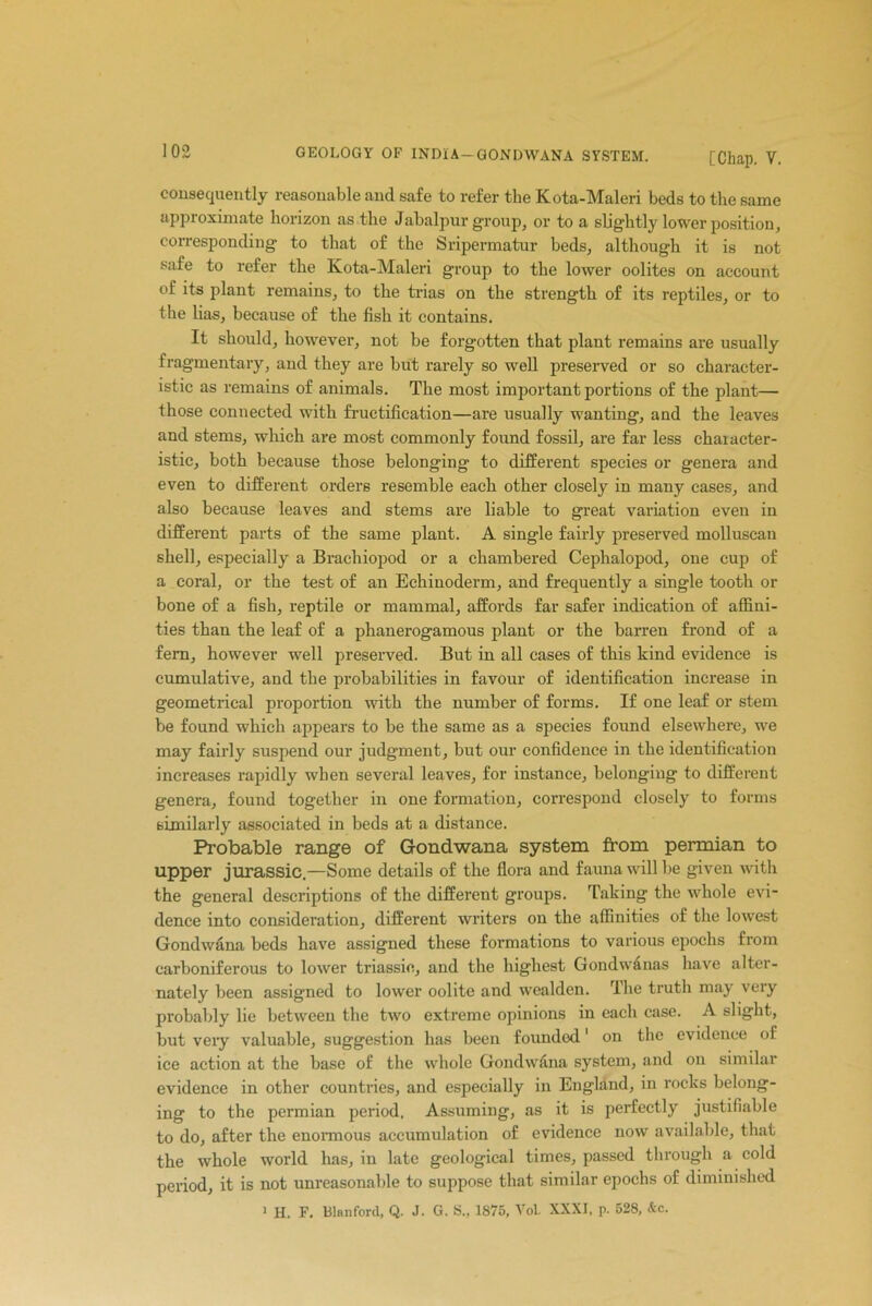 consequently reasonable and safe to refer the Kota-Maleri beds to the same approximate horizon as the Jabalpur group, or to a slightly lower position, corresponding to that of the Sripermatur beds, although it is not safe to refer the Kota-Maleri group to the lower oolites on account of its plant remains, to the trias on the strength of its reptiles, or to the lias, because of the fish it contains. It should, however, not be forgotten that plant remains are usually fragmentary, and they are but rarely so well preserved or so character- istic as remains of animals. The most important portions of the plant— those connected with fructification—are usually wanting, and the leaves and stems, which are most commonly found fossil, are far less character- istic, both because those belonging to different species or genera and even to different orders resemble each other closely in many cases, and also because leaves and stems are liable to great variation even in different parts of the same plant. A single fairly preserved molluscan shell, especially a Braclriopod or a chambered Cephalopod, one cup of a coral, or the test of an Echinoderm, and frequently a single tooth or bone of a fish, reptile or mammal, affords far safer indication of affini- ties than the leaf of a phanerogamous plant or the barren frond of a fern, however well preserved. But in all cases of this kind evidence is cumulative, and the probabilities in favour of identification increase in geometrical proportion with the number of forms. If one leaf or stem be found which appears to be the same as a species found elsewhere, we may fairly suspend our judgment, but our confidence in the identification increases rapidly when sevei’al leaves, for instance, belonging to different genera, found together in one formation, correspond closely to forms similarly associated in beds at a distance. Probable range of Gondwana system from permian to upper jurassic.—Some details of the flora and fauna will be given with the general descriptions of the different groups. Taking the whole evi- dence into consideration, different writers on the affinities of the lowest Gondwana beds have assigned these formations to various epochs from carboniferous to lower triassic, and the highest Gondwanas have alter- nately been assigned to lower oolite and wealden. rlhe truth may very probably lie between the two extreme opinions in each case. A slight, but very valuable, suggestion has been founded1 on the evidence of ice action at the base of the whole Gondw&na system, and on similar evidence in other countries, and especially in England, in rocks belong- ing to the permian period. Assuming, as it is perfectly justifiable to do, after the enormous accumulation of evidence now available, that the whole world has, in late geological times, passed through a cold period, it is not unreasonable to suppose that similar epochs of diminished 1 H. F. Blanford, Q. J. G. S., 1875, VoL XXXI, p. 528, &c.
