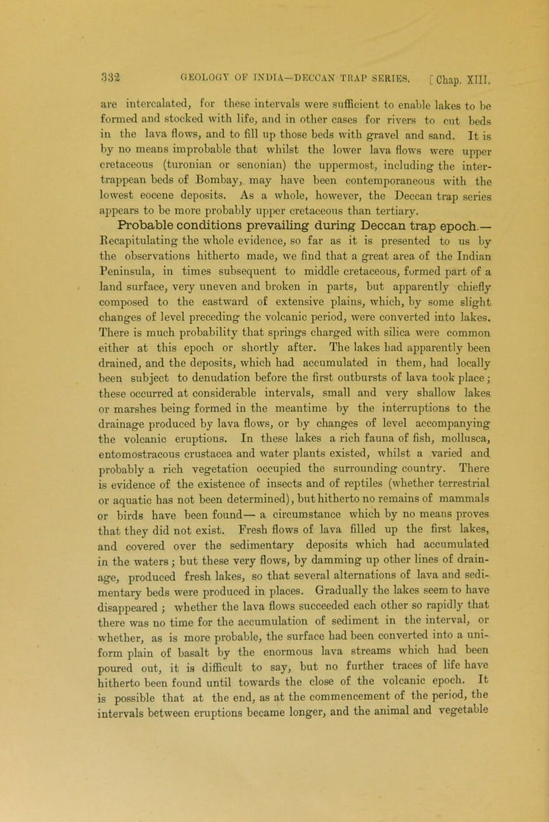 are intercalated, for these intervals were sufficient to enable lakes to be formed and stocked with life, and in other cases for rivers to cut beds in the lava flows, and to fill up those beds with gravel and sand. It is by no means improbable that whilst the lower lava flows were upper cretaceous (turonian or senonian) the uppermost, including the inter- trappean beds of Bombay, may have been contemporaneous with the lowest eocene deposits. As a whole, however, the Deccan trap series appears to be more probably upper cretaceous than tertiary. Probable conditions prevailing during Deccan trap epoch.— Recapitulating the whole evidence, so far as it is presented to us by the observations hitherto made, we find that a great area of the Indian Peninsula, in times subsequent to middle cretaceous, formed part of a land surface, very uneven and broken in parts, but apparently chiefly composed to the eastward of extensive plains, which, by some slight changes of level preceding the volcanic period, were converted into lakes. There is much probability that springs charged with silica were common either at this epoch or shortly after. The lakes had apparently been drained, and the deposits, which had accumulated in them, had locally been subject to denudation before the first outbursts of lava took place; these occurred at considerable intervals, small and very shallow lakes or marshes being formed in the meantime by the interruptions to the drainage produced by lava flows, or by changes of level accompanying the volcanic eruptions. In these lakes a rich fauna of fish, mollusca, entomostracous Crustacea and water plants existed, whilst a varied and probably a rich vegetation occupied the surrounding country. There is evidence of the existence of insects and of reptiles (whether terrestrial or aquatic has not been determined) , but hitherto no remains of mammals or birds have been found— a circumstance which by no means proves that they did not exist. Fresh flows of lava filled up the first lakes, and covered over the sedimentary deposits which had accumulated in the waters; but these very flows, by damming up other lines of drain- age, produced fresh lakes, so that several alternations of lava and sedi- mentary beds were produced in places. Gradually the lakes seem to have disappeared ; whether the lava flows succeeded each other so rapidly that there was no time for the accumulation of sediment in the interval, or whether, as is more probable, the surface had been converted into a uni- form plain of basalt by the enormous lava streams which had been poured out, it is difficult to say, but no further traces of life have hitherto been found until towards the close of the volcanic epoch. It is possible that at the end, as at the commencement of the period, the intervals between eruptions became longer, and the animal and vegetable