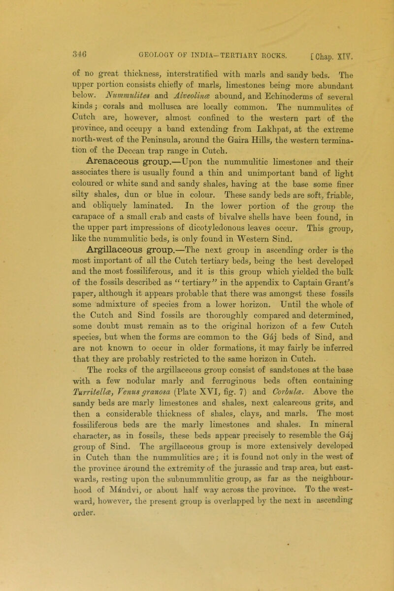 340 GEOLOGY OF INDIA-TERTIARY ROCKS. [Chap. XIV. of no groat thickness, interstratified with marls and sandy beds. The upper portion consists chiefly of marls, limestones being- more abundant below. Nummulites and Alveolince abound, and Echinoderms of several kinds) corals and mollusca are locally common. The nummulites of Cutch are, however, almost confined to the western part of the province, and occupy a band extending from Lakhpat, at the extreme north-west of the Peninsula, around the Gaira Hills, the western termina- tion of the Deccan trap range in Cutch. Arenaceous group.— Upon the nummulitic limestones and their associates there is usually found a thin and unimportant band of light coloured or white sand and sandy shales, having at the base some finer silty shales, dun or blue in colour. These sandy beds are soft., friable, and obliquely laminated. In the lower portion of the group the carapace of a small crab and casts of bivalve shells have been found, in the upper part impressions of dicotyledonous leaves occur. This group, like the nummulitic beds, is only found in Western Sind. Argillaceous group.—The next group in ascending order is the most important of all the Cutch tertiary beds, being the best developed and the most fossiliferous, and it is this group which yielded the bulk of the fossils described as “ tertiary” in the appendix to Captain Grant's paper, although it appears probable that there was amongst these fossils some admixture of species from a lower horizon. Until the whole of the Cutch and Sind fossils are thoroughly compared and determined, some doubt must remain as to the original horizon of a few Cutch species, but when the forms are common to the Gaj beds of Sind, and are not known to occur in older formations, it may fairly be inferred that they are probably restricted to the same horizon in Cutch. The rocks of the argillaceous group consist of sandstones at the base with a few nodular marly and ferruginous beds often containing Turritellce, Venus granosa (Plate XVI, fig. 7) and Corbulce. Above the sandy beds are marly limestones and shales, next calcareous grits, and then a considerable thickness of shales, clays, and marls. The most fossiliferous beds are the marly limestones and shales. In mineral character, as in fossils, these beds appear precisely to resemble the Gaj group of Sind. The argillaceous group is more extensively developed in Cutch than the nummulitics are; it is found not only in the west of the province around the extremity of the jurassic and trap area, but east- wards, resting upon the subnummulitic group, as far as the neighbour- hood of Mdndvi, or about half way across the province. To the west- ward, however, the present group is overlapped by the next in ascending order.