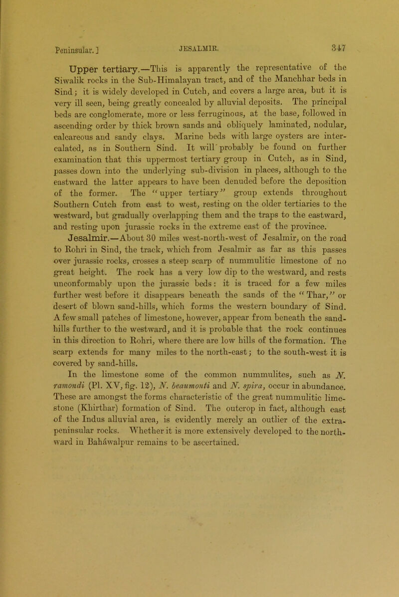 Upper tertiary.—This is apparently the representative of the Siwalik rocks in the Sub-Himalayan tract, and of the Manchhar beds in Sind; it is widely developed in Cutch, and covers a large area, but it is very ill seen, being greatly concealed by alluvial deposits. The principal beds are conglomerate, more or less ferruginous, at the base, followed in ascending order by thick brown sands and obliquely laminated, nodular, calcareous and sandy clays. Marine beds with large oysters are inter- calated, as in Southern Sind. It will'probably be found on further examination that this uppermost tertiary group in Cutcb, as in Sind, passes down into the underlying sub-division in places, although to the eastward the latter appears to have been denuded before the deposition of the former. The “upper tertiary” group extends throughout Southern Cutcb from east to west, resting on the older tertiarics to the westward, but gradually overlapping them and the traps to the eastward, and resting upon jurassic rocks in the extreme east of the province. Jesalmir.—About 30 miles west-north-west of Jesalmir, on the road to Rohri in Sind, the track, which from Jesalmir as far as this passes over jurassic rocks, crosses a steep scarp of nummulitic limestone of no great height. The rock has a very low dip to the westward, and rests unconformably upon the jurassic beds: it is traced for a few miles further west before it disappears beneath the sands of the “ Thar, ” or desert of blown sand-hills, which forms the western boundary of Sind. A few small patches of limestone, however, appear from beneath the sand- hills further to the westward, and it is probable that the rock continues in this direction to Rohri, where there are low hills of the formation. The scarp extends for many miles to the north-east; to the south-west it is covered by sand-hills. In the limestone some of the common nummulites, such as W. ramondi (PI. XV, fig. 12), N. beaumonti and JY. spira, occur in abundance. These are amongst the forms characteristic of the great nummulitic lime- stone (Kliirthar) formation of Sind. The outcrop in fact, although east of the Indus alluvial area, is evidently merely an outlier of the extra- peninsular rocks. Whether it is more extensively developed to the north- ward in Bahawalpur remains to he ascertained.