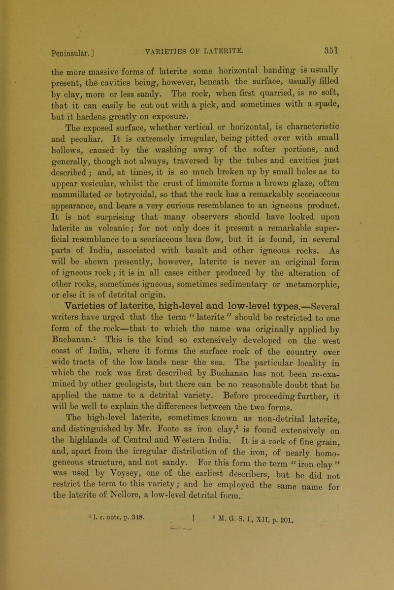 the more massive forms of laterite some horizontal banding is usually present, the cavities being, however, beneath the surface, usually filled by clay, more or less sandy. The roclc, when first quarried, is so soft, that it can easily be cut out with a pick, and sometimes with a spade, but it hardens greatly on exposure. The exposed surface, whether vertical or horizontal, is characteristic and peculiar. It is extremely irregular, being pitted over with small hollows, caused by the washing away of the softer portions, and generally, though not always, traversed by the tubes and cavities just described ; and, at times, it is so much broken up by small holes as to appear vesicular, whilst the crust of limonite forms a brown glaze, often mammillated or botryoidal, so that the rock has a remarkably seoriaceous appearance, and bears a very curious resemblance to an igneous product. It is not surprising that many observers should have looked upon laterite as volcanic; for not only does it present a remarkable super- ficial resemblance to a seoriaceous lava flow, but it is found, in several parts of India, associated with basalt and other igneous rocks. As will be shewn presently, however, laterite is never an original form of igneous rock; it is in all cases either produced by the alteration of other rocks, sometimes igneous, sometimes sedimentaiy or metamorphic, or else it is of detrital origin. Varieties of laterite, high-level and low-level types.—Several writers have urged that the term “ laterite ” should be restricted to one form of the rock—that to which the name was originally applied by Buchanan.1 This is the kind so extensively developed on the west coast of India, where it forms the surface rock of the country over wide tracts of the low lands near the sea. The particular locality in which the rock was first described by Buchanan has not been re-exa- mined by other geologists, but there can be no reasonable doubt that he applied the name to a detrital variety. Before proceeding further, it will be well to explain the differences between the two forms. The high-level laterite, sometimes known as non-detrital laterite, and distinguished by Mr. Foote as iron clay,2 is found extensively on the highlands of Central and Western India. It is a rock of fine grain, and, apart from the irregular distribution of the iron, of nearly homo- geneous structure, and not sandy. For this form the term “ iron clay ” was used by Voysey, one of the earliest describers, but he did not restrict the term to this variety; and he employed the same name for the laterite of Nellore, a low-level detrital form.