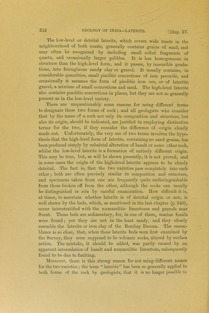 The low-level or detrital laterite, which covers wide tracts in the neighbourhood of both coasts, generally contains grains of sand, and may often be recognised by including small rolled fragments of quartz, and occasionally larger pebbles. It is less homogeneous in structure than the high-level form, and it passes, by insensible grada- tions, into ferruginous sandy clay or gravel. It usually contains, in considerable quantities, small pisolitic concretions of iron peroxide, and occasionally it assumes the form of pisolitic iron ore, or of lateritic gravel, a mixture of small concretions and sand. The high-level laterite also contains pisolitic concretions in places, but they are not so generally present as in the low-level variety. There are unquestionably some reasons for using different terms to designate these two forms of rock; and all geologists who consider that by the name of a rock not only its composition and structure, but also its origin, should be indicated, are justified in employing distinctive terms for the two, if they consider the difference of origin clearly made out. Unfortunately, the very use of two terms involves the hypo- thesis that the high-level form of laterite, containing no sand grains, has been produced simply by subaerial alteration of basalt or some other rock, whilst the low-level laterite is a formation of entirely different origin. This may be true, but, as will be shewn presently, it is not proved, and in some cases the origin of the high-level laterite appears to be clearly detrital. The fact is, that the two varieties pass completely into each other; both are often precisely similar in composition and structure, and specimens taken from one are frequently quite undistinguishable from those broken off from the other, although the rocks can usually be distinguished in situ by careful examination. How difficult it is, at times, to ascertain whether laterite is of detrital origin or not, is well shewn by the beds, which, as mentioned in the last chapter (p. 340), occur interstratified with the nummulitic limestones and gravels near Surat. These beds are sedimentary, for, in one of them, marine fossils were found; yet they are not in the least sandy, and they closely resemble the laterite or iron clay of the Bombay Deccan. The resem- blance is so close, that, when these laterite beds were first examined by the Survey, they were supposed to be volcanic rocks, altered by surface action. The mistake, it should be added, was partly caused by an apparent intercalation of basalt and nummulitic limestone, subsequently found to be due to faulting. Moreover, there is this strong reason for not using different names for the two varieties ; the term “ laterite has been so generally applied to both forms of the rock by geologists, that it is no longer possible to