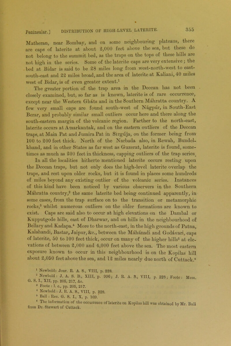 Peninsular.] DISTRIBUTION OF HIGH-LEVEL LATE RITE. Matheran, near Bombay, and on some neighbouring plateaus, theie are caps of laterite at about 2,000 feet above the sea, but these do not belong to the summit bed, as the traps on the tops of these hills aie not high in the series. Some of the laterite caps are very extensive ; the - bed at Bidar is said to be 28 miles long from west-north-west to east- south-east and 22 miles broad, and the area of laterite at Kaliani, 40 miles west of Bidar, is of even greater extent.1 The greater portion of the trap area in the Deccan has not been . closely examined, but, so far as is known, laterite is of: rare occurrence, except near the Western Ghats and in the Southern Mahratta country. A few very small caps are found south-west of Nagpur, in South-East Berar, and probably similar small outliers occur here and there along the south-eastern margin of the volcanic region. Farther to the north-east, laterite occurs at Amarkantak, and on the eastern outliers of the Deccan traps, at Main Pat and Jumira Pat in Sirguja, on the former being from 100 to 200 feet thick. North of the Narbada also, in Re wall, Bundel- khand, and in other States as far west as Guzerat, laterite is found, some- times as much as 200 feet in thickness, capping outliers of the trap series. In all the localities hitherto mentioned laterite occurs resting upon the Deccan traps, but not only does the high-level laterite overlap the traps, and rest upon older rocks, but it is found in places some hundreds of miles beyond any existing outlier of the volcanic series. Instances of this kind have been noticed by various observers in the Southern Mahratta country,2 the same laterite bed being continued apparently, in some cases, from the trap surface on to the transition or metamorphic rocks,3 whilst numerous outliers on the older formations are known to exist. Caps are said also to occur at high elevations on the Dambal or Kupputgode hills, east of Dharwar, and on hills in the neighbourhood of Bellary and Kadapa.4 More to the north-east, in the high grounds of Patna, Kalahandi, Bastar, Jaipur, &c., between the Mahanadi and Godavari, caps of laterite, 50 to 100 feet thick, occur on many of the higher hills5 at ele- vations of between 2,000 and 4,000 feet above the sea. The most eastern exposure known to occur in this neighbourhood is on the Kopilas hill about 2,050 feet above the sea, and 12 miles nearly due north of Cuttack.6 1 Newbold: Jour. R. A. S., VIII, p. 228. 2 Newbold: J. A. S. B., XIII, p. 996; J. R. A. S„ VIII, p. 228; Foote: Mem. G. S. I., XII, pp. 205, 217, &c. 3 Foote : 1. c., pp. 205, 217. 4 Newbold : J. R. A. S., VIII, p. 228. 4 Ball : Rec. G. S. I., X, p. 169.' 6 The information of tbc occurrence of laterite on Kopilas bill was obtained by Mr. Ball from Dr. Stewart of Cuttack.