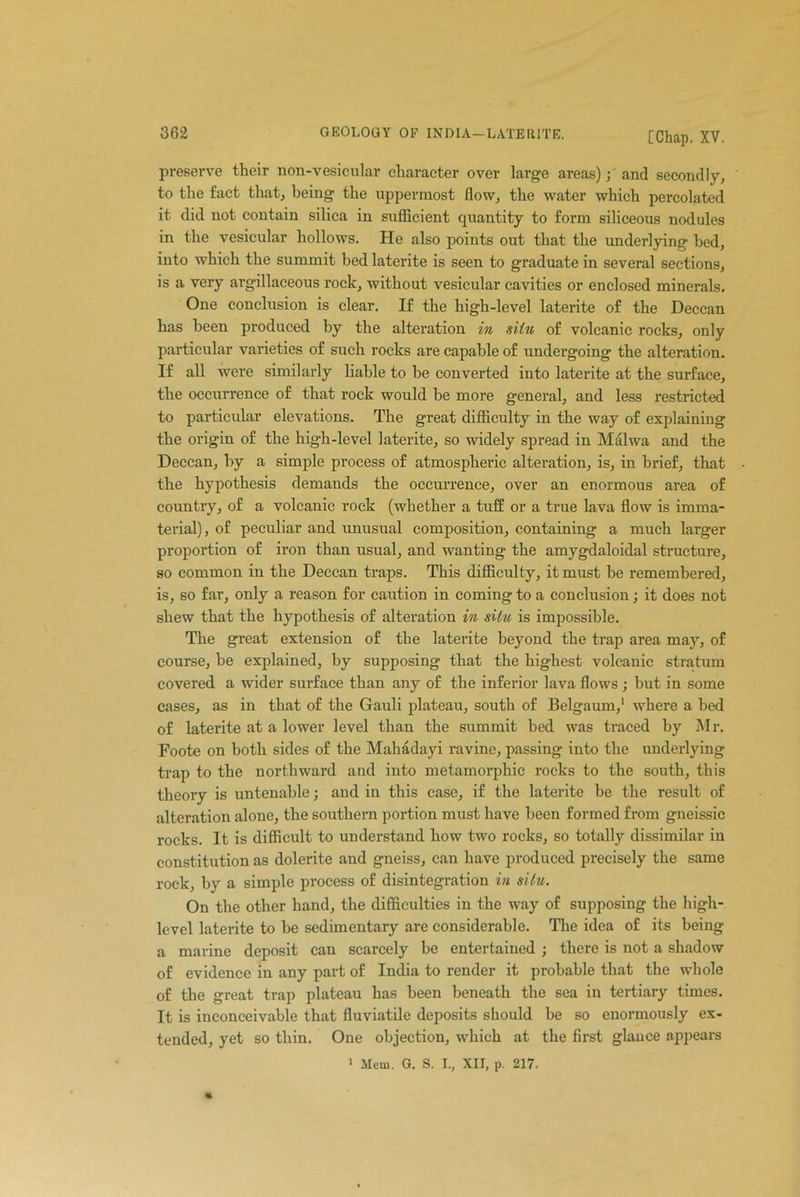 preserve their noil-vesicular character over large areas); and secondly, to the fact that, being the uppermost flow, the water which percolated it did not contain silica in sufficient quantity to form siliceous nodules in the vesicular hollows. He also points out that the underlying- bed, into which the summit bed laterite is seen to graduate in several sections, is a very argillaceous rock, without vesicular cavities or enclosed minerals. One conclusion is clear. If the high-level laterite of the Deccan has been produced by the alteration in situ of volcanic rocks, only particular varieties of such rocks are capable of undergoing the alteration. If all were similarly liable to be converted into laterite at the surface, the occurrence of that rock would be more general, and less restricted to particular elevations. The great difficulty in the way of explaining the origin of the high-level laterite, so widely spread in Malwa and the Deccan, by a simple process of atmospheric alteration, is, in brief, that the hypothesis demands the occurrence, over an enormous area of country, of a volcanic rock (whether a tuff or a true lava flow is imma- terial), of peculiar and unusual composition, containing a much larger proportion of iron than usual, and wanting the amygdaloidal structure, so common in the Deccan traps. This difficulty, it must be remembered, is, so far, only a reason for caution in coming to a conclusion; it does not shew that the hypothesis of alteration in situ is impossible. The great extension of the laterite beyond the trap area may, of course, be explained, by supposing that the highest volcanic stratum covered a wider surface than any of the inferior lava flows ; but in some cases, as in that of the Gauli plateau, south of Belgaum,1 where a bed of laterite at a lower level than the summit bed was traced by Mr. Foote on both sides of the Mahadayi ravine, passing into the underlying trap to the northward and into metamorphic rocks to the south, this theory is untenable; and in this case, if the laterite be the result of alteration alone, the southern portion must have been formed from gneissic rocks. It is difficult to understand how two rocks, so totally dissimilar in constitution as dolerite and gneiss, can have produced precisely the same rock, by a simple process of disintegration in situ. On the other hand, the difficulties in the way of supposing the high- level laterite to be sedimentary are considerable. The idea of its being a marine deposit can scarcely be entertained ; there is not a shadow of evidence in any part of India to render it probable that the whole of the great trap plateau has been beneath the sea in tertiary times. It is inconceivable that fluviatile deposits should be so enormously ex- tended, yet so thin. One objection, which at the first glance appears