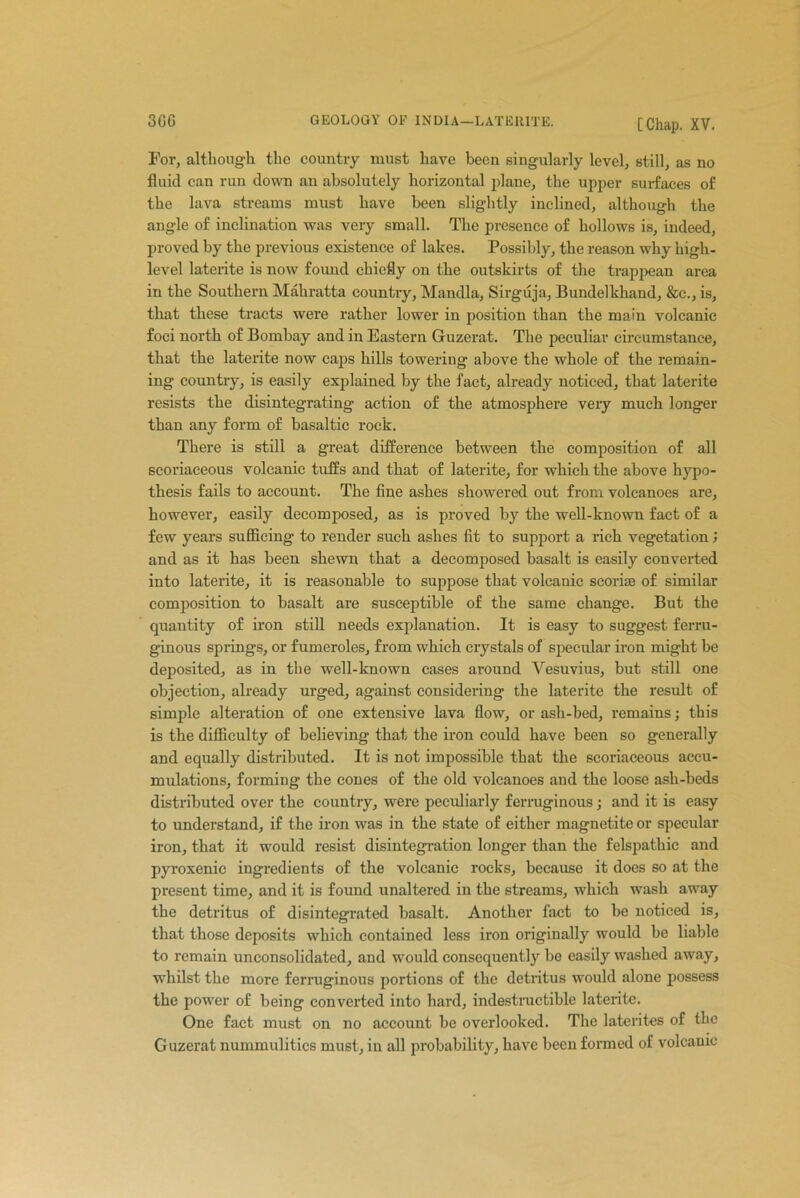 For, although the country must have been singularly level, still, as no fluid can run down an absolutely horizontal plane, the upper surfaces of the lava streams must have been slightly inclined, although the angle of inclination was very small. The presence of hollows is, indeed, proved by the previous existence of lakes. Possibly, the reason why high- level laterite is now found chiefly on the outskirts of the trappean area in the Southern Mahratta country, Mandla, Sirguja, Bundelkhand, &c., is, that these tracts were rather lower in position than the main volcanic foci north of Bombay and in Eastern Guzerat. The peculiar circumstance, that the laterite now caps hills towering above the whole of the remain- ing country, is easily explained by the fact, already noticed, that laterite resists the disintegrating action of the atmosphere very much longer than any form of basaltic rock. There is still a great difference between the composition of all scoriaceous volcanic tuffs and that of laterite, for which the above hypo- thesis fails to account. The fine ashes showered out from volcanoes are, however, easily decomposed, as is proved by the well-known fact of a few years sufficing to render such ashes fit to support a rich vegetation; and as it has been shewn that a decomposed basalt is easily converted into laterite, it is reasonable to suppose that volcanic scoriae of similar composition to basalt are susceptible of the same change. But the quantity of iron still needs explanation. It is easy to suggest ferru- ginous springs, or fumeroles, from which crystals of specular iron might be deposited, as in the well-known cases around Vesuvius, but still one objection, already urged, against considering the laterite the result of simple alteration of one extensive lava flow, or ash-bed, remains; this is the difficulty of believing that the iron could have been so generally and equally distributed. It is not impossible that the scoriaceous accu- mulations, forming the cones of the old volcanoes and the loose ash-beds distributed over the country, were peculiarly ferruginous; and it is easy to understand, if the iron was in the state of either magnetite or specular iron, that it would resist disintegration longer than the felspathic and pyroxenic ingredients of the volcanic rocks, because it does so at the present time, and it is found unaltered in the streams, which wash away the detritus of disintegrated basalt. Another fact to be noticed is, that those deposits which contained less iron originally would be liable to remain unconsolidated, and would consequently be easily washed away, whilst the more ferruginous portions of the detritus would alone possess the power of being converted into hard, indestructible laterite. One fact must on no account be overlooked. The laterites of the Guzerat nummulitics must, in all probability, have been formed of volcanic