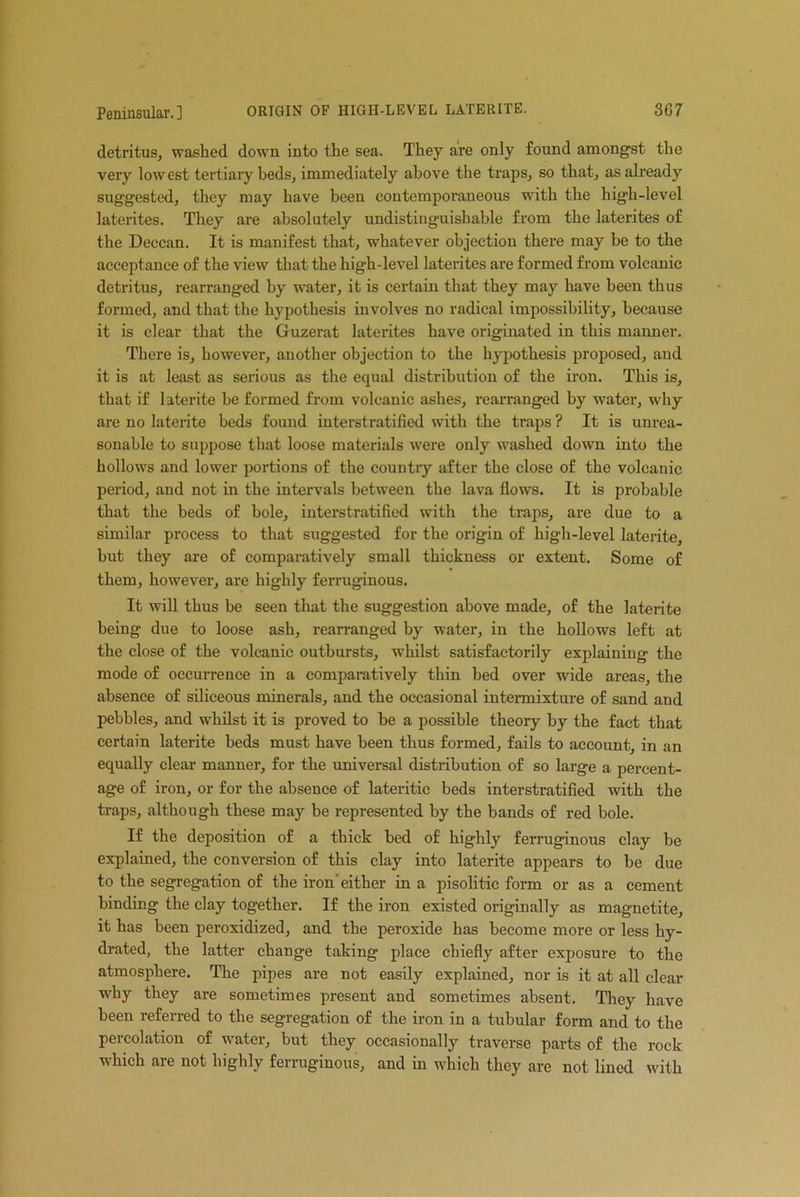 detritus, washed down into the sea. They are only found amongst the very lowest tertiary beds, immediately above the traps, so that, as already suggested, they may have been contemporaneous with the high-level laterites. They are absolutely undistinguishable from the laterites of the Deccan. It is manifest that, whatever objection there may be to the acceptance of the view that the high-level laterites are formed from volcanic detritus, rearranged by water, it is certain that they may have been thus formed, and that the hypothesis involves no radical impossibility, because it is clear that the Guzerat laterites have originated in this manner. There is, however, another objection to the hypothesis proposed, and it is at least as serious as the equal distribution of the iron. This is, that if laterite be formed from volcanic ashes, rearranged by water, why are no laterite beds found interstratified with the traps ? It is unrea- sonable to suppose that loose materials were only washed down into the hollows and lower portions of the country after the close of the volcanic period, and not in the intervals between the lava flows. It is probable that the beds of bole, interstratified with the traps, are due to a similar process to that suggested for the origin of high-level laterite, but they are of comparatively small thickness or extent. Some of them, however, are highly ferruginous. It will thus be seen that the suggestion above made, of the laterite being due to loose ash, rearranged by water, in the hollows left at the close of the volcanic outbursts, whilst satisfactorily explaining the mode of occurrence in a comparatively thin bed over wide areas, the absence of siliceous minerals, and the occasional intermixture of sand and pebbles, and whilst it is proved to be a possible theory by the fact that certain laterite beds must have been thus formed, fails to account, in an equally clear manner, for the universal distribution of so large a percent- age of iron, or for the absence of lateritic beds interstratified with the traps, although these may be represented by tbe bands of red bole. If the deposition of a thick bed of highly ferruginous clay be explained, the conversion of this clay into laterite appears to be due to the segregation of the iron'either in a pisolitic form or as a cement binding the clay together. If the iron existed originally as magnetite, it has been peroxidized, and the peroxide has become more or less hy- drated, the latter change taking place chiefly after exposure to the atmosphere. The pipes are not easily explained, nor is it at all clear why they are sometimes present and sometimes absent. They have been referred to the segregation of the iron in a tubular form and to the percolation of water, but they occasionally traverse parts of the rock which are not highly ferruginous, and in which they are not lined with