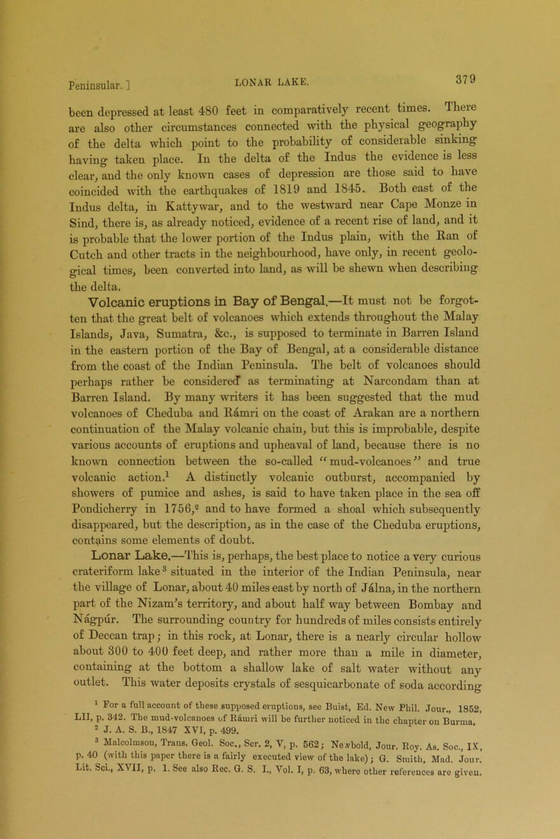 LONAR LAKE. been depressed at least 480 feet in comparatively recent times, dheie are also other circumstances connected with the physical geography of the delta which point to the probability of considerable sinking having taken place. In the delta of the Indus the evidence is less clear, and the only known cases of depression are those said to have coincided with the earthquakes of 1819 and 1845. Both east of the Indus delta, in Kattywar, and to the westward near Cape Monze in Sind, there is, as already noticed, evidence of a recent rise of land, and it is probable that the lower portion of the Indus plain, with the Ran of Cutch and other tracts in the neighbourhood, have only, in recent geolo- gical times, been converted into land, as will be shewn when describing the delta. Volcanic eruptions in Bay of Bengal.—It must not be forgot- ten that the great belt of volcanoes which extends throughout the Malay Islands, Java, Sumatra, &c., is supposed to terminate in Barren Island in the eastern portion of the Bay of Bengal, at a considerable distance from the coast of the Indian Peninsula. The belt of volcanoes should perhaps rather be considered as terminating at Narcondam than at Barren Island. By many writers it has been suggested that the mud volcanoes of Cheduha and Ramri on the coast of Arakan are a northern continuation of the Malay volcanic chain, hut this is improbable, despite various accounts of eruptions and upheaval of land, because there is no known connection between the so-called “ mud-volcanoes ” and true volcanic action.1 A distinctly volcanic outburst, accompanied by showers of pumice and ashes, is said to have taken place in the sea off Pondicherry in 1756/ and to have formed a shoal which subsequently disappeared, but the description, as in the case of the Cheduba eruptions, contains some elements of doubt. Lonar Lake.—This is, perhaps, the best place to notice a very curious crateriform lake3 situated in the interior of the Indian Peninsula, near the village of Lonar, about 40 miles east by north of Jalna, in the northern part of the Nizam's territory, and about half way between Bombay and Nagpur. The surrounding country for hundreds of miles consists entirely of Deccan trap; in this rock, at Lonar, there is a nearly circular hollow about 300 to 400 feet deep, and rather more than a mile in diameter, containing at the bottom a shallow lake of salt water without any outlet. This water deposits crystals of sesquicarbonate of soda according 1 For a full account of these supposed eruptions, see Buist, Ed. New Phil. Jour., 1852, LII, p. 342. The mud-volcnuoes of Ramri will be further noticed in the chapter on Burma 2 J. A. S. B., 1847 XVI, p. 499. 3 Malcolmsou, Trans. Geol. Soc., Ser. 2, V, p. 562; Ne.vbold, Jour. Roy. As. Soc., IX, p. 40 (with this pnper there is a fairly executed view of the lake); G. Smith, Mad. Jour. Lit. Sci., Xt II, p, 1. See also Rec. G. S. I., Vol. I, p. 63, where other references are given.