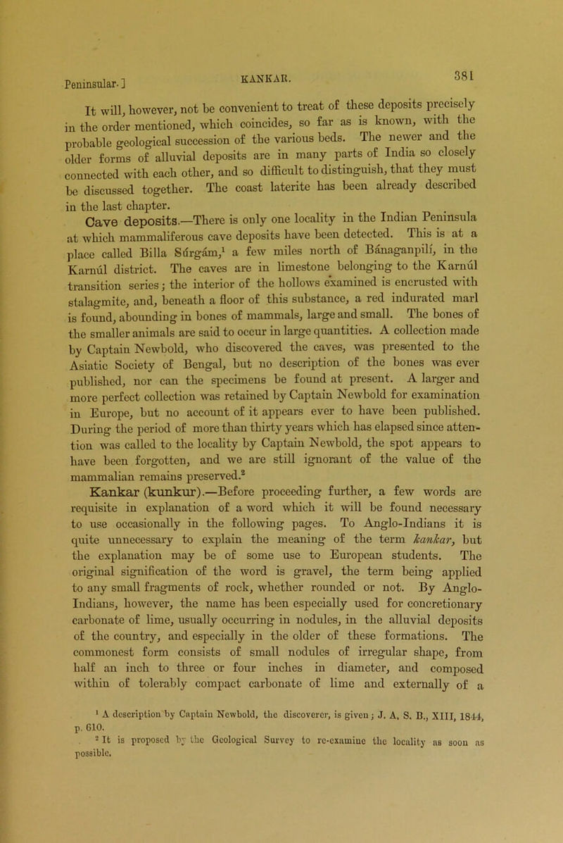 KANKAR. 38 L It will, however, not be convenient to treat of these deposits precisely in the order mentioned, which coincides, so far as is known, with the probable geological succession of the various beds. The newer and the older forms of alluvial deposits are in many parts of India so closely connected with each other, and so difficult to distinguish, that they must be discussed together. The coast laterite has been already described in the last chapter. Cave deposits.—There is only one locality in the Indian Peninsula at which mammaliferous cave deposits have been detected. This is at a place called Billa Surgam,1 a few miles north of Banaganpilf, in the Karnul district. The caves are in limestone, belonging to the Karnul transition series; the interior of the hollows examined is encrusted with stalagmite, and, beneath a floor of this substance, a led indurated mail is found, abounding in bones of mammals, large and small. The bones of the smaller animals are said to occur in large quantities. A collection made by Captain Newbold, who discovered the caves, was presented to the Asiatic Society of Bengal, hut no description of the bones was ever published, nor can the specimens he found at present. A larger and more perfect collection was retained by Captain Newbold for examination in Europe, but no account of it appears ever to have been published. During the period of more than thirty years which has elapsed since atten- tion was called to the locality by Captain Newbold, the spot appears to have been forgotten, and we are still ignorant of the value of the mammalian remains preserved.2 Kankar (kunkur).—Before proceeding further, a few words are requisite in explanation of a word which it will be found necessary to use occasionally in the following pages. To Anglo-Indians it is quite unnecessary to explain the meaning of the term kankar, but the explanation may he of some use to European students. The original signification of the word is gravel, the term being applied to any small fragments of rock, whether rounded or not. By Anglo- Indians, however, the name has been especially used for concretionary carbonate of lime, usually occurring in nodules, in the alluvial deposits of the country, and especially in the older of these formations. The commonest form consists of small nodules of irregular shape, from half an inch to three or four inches in diameter, and composed within of tolerably compact carbonate of lime and externally of a 1 A description by Captain Newbold, the discoverer, is given; J. A, S. B., XIII, 1841, p. 610. 2 It is proposed by the Geological Survey to rc-cxiuniue the locality as soon as possible.