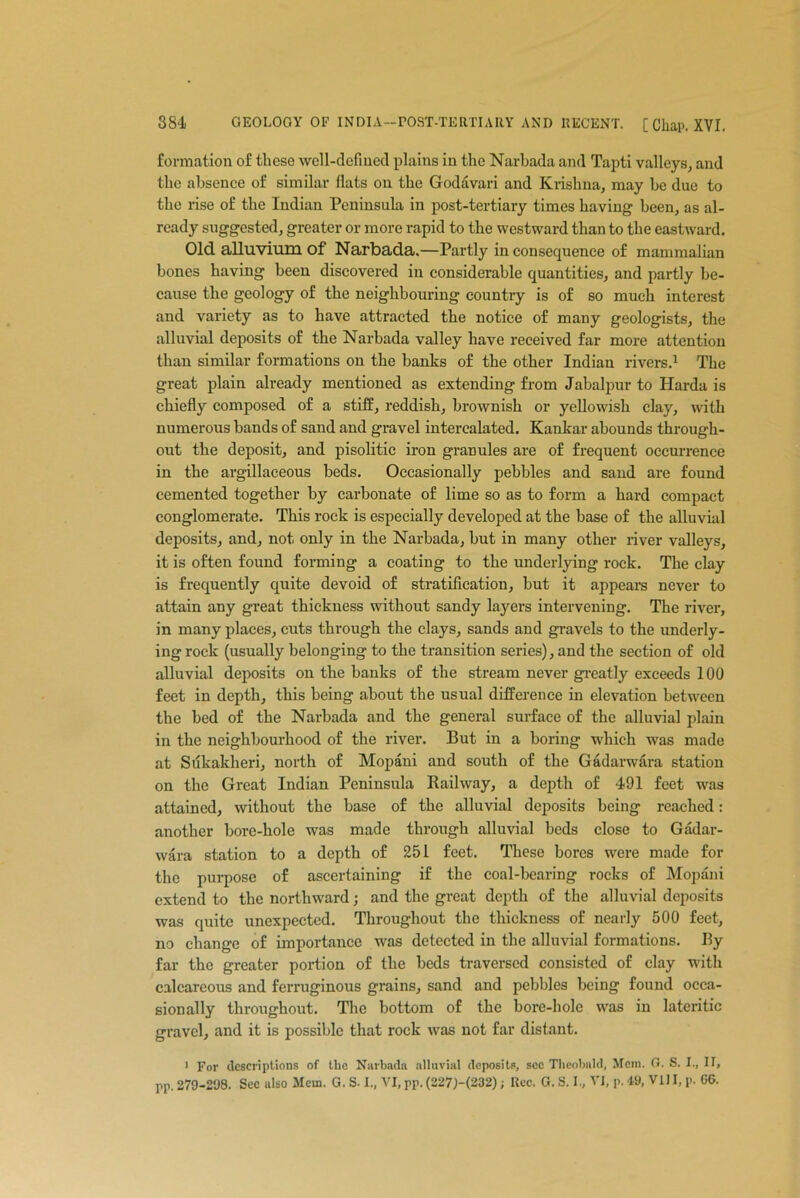 formation of these well-defined plains in the Narbada and Tapti valleys, and the absence of similar fiats on the Godavari and Krishna, may be due to the rise of the Indian Peninsula in post-tertiary times having been, as al- ready suggested, greater or more rapid to the westward than to the eastward. Old alluvium of Narbada.—Partly in consequence of mammalian bones having been discovered in considerable quantities, and partly be- cause the geology of the neighbouring country is of so much interest and variety as to have attracted the notice of many geologists, the alluvial deposits of the Narbada valley have received far more attention than similar formations on the banks of the other Indian rivers.1 The great plain already mentioned as extending from Jabalpur to Harda is chiefly composed of a stiff, reddish, brownish or yellowish clay, with numerous bands of sand and gravel intercalated. Kankar abounds through- out the deposit, and pisolitic iron granules are of frequent occurrence in the argillaceous beds. Occasionally pebbles and sand are found cemented together by carbonate of lime so as to form a hard compact conglomerate. This rock is especially developed at the base of the alluvial deposits, and, not only in the Narbada, but in many other river valleys, it is often found forming a coating to the underlying rock. The clay is frequently quite devoid of stratification, but it appears never to attain any great thickness without sandy layers intervening. The river, in many places, cuts through the clays, sands and gravels to the underly- ing rock (usually belonging to the transition series), and the section of old alluvial deposits on the banks of the stream never greatly exceeds 100 feet in depth, this being about the usual difference in elevation between the bed of the Narbada and the general surface of the alluvial plain in the neighbourhood of the river. But in a boring which was made at Sukakheri, north of Mopani and south of the Gadarwara station on the Great Indian Peninsula Railway, a depth of 491 feet was attained, without the base of the alluvial deposits being reached: another bore-hole was made through alluvial beds close to Gadar- wara station to a depth of 251 feet. These bores were made for the purpose of ascertaining if the coal-bearing rocks of Mopani extend to the northward; and the great depth of the alluvial deposits was quite unexpected. Throughout the thickness of nearly 500 feet, no change of importance was detected in the alluvial formations. By far the greater portion of the beds traversed consisted of clay with calcareous and ferruginous grains, sand and pebbles being found occa- sionally throughout. The bottom of the bore-hole was in lateritic gravel, and it is possible that rock was not far distant. 1 For descriptions of the Narbada alluvial deposits, sec Theobald, Mem. G. S. I., II, pp. 279-298. Sec also Mem. G. S-1., VI, pp. (227)-(232); Rec. G. S. I., VI, p. 49, VIII, p. 66.