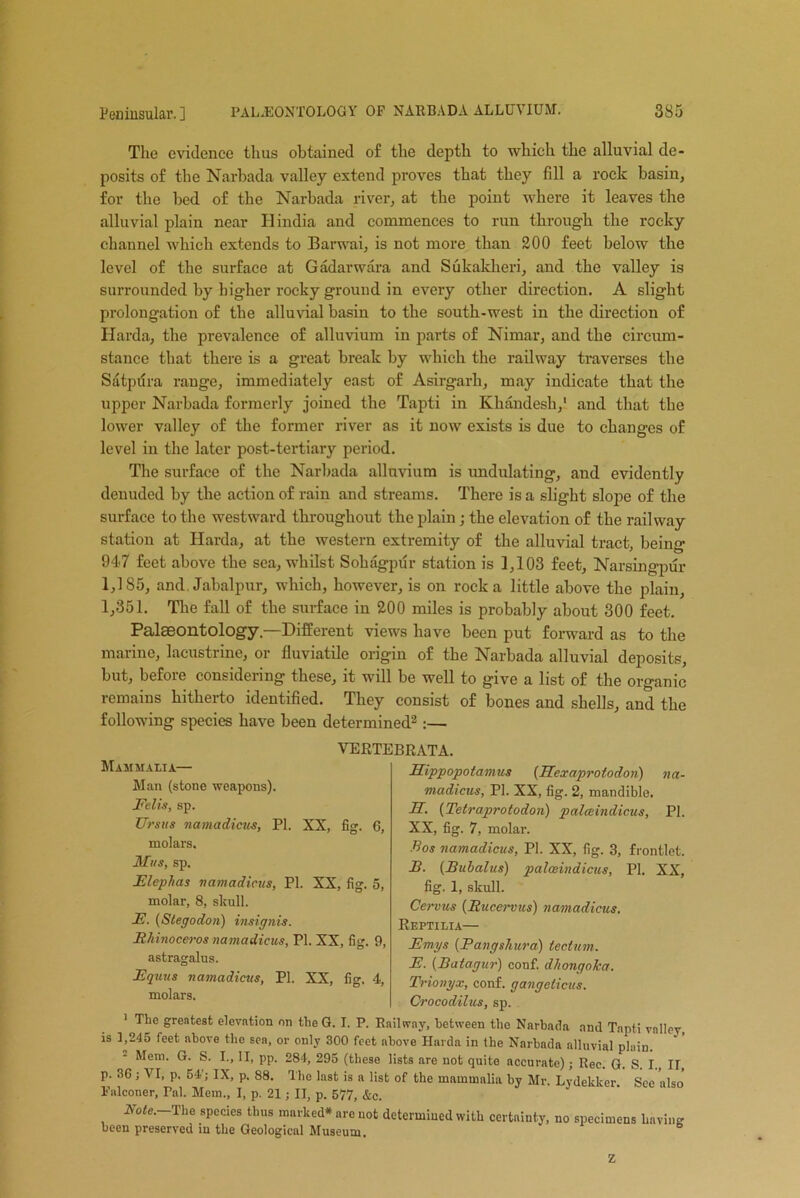 The evidence thus obtained of the depth to which the alluvial de- posits of the Narbada valley extend proves that they fill a rock basin, for the bed of the Narbada river, at the point where it leaves the alluvial plain near Hindia and commences to run through the rocky channel which extends to Barwai, is not more than 200 feet below the level of the surface at Gadarwara and Sukaklieri, and the valley is surrounded by higher rocky ground in every other direction. A slight prolongation of the alluvial basin to the south-west in the direction of Ilarda, the prevalence of alluvium in parts of Nimar, and the circum- stance that there is a great break by which the railway traverses the Satpdra range, immediately east of Asirgarli, may indicate that the upper Narbada formerly joined the Tapti in Khandesh,1 and that the lower valley of the former river as it now exists is due to changes of level in the later post-tertiary period. The surface of the Narbada alluvium is undulating, and evidently denuded by the action of rain and streams. There is a slight slope of the surface to the westward throughout the plain; the elevation of the railway station at Harda, at the western extremity of the alluvial tract, being 947 feet above the sea, whilst Sohagpur station is 1,103 feet, Narsingpur 1,185, and. Jabalpur, which, however, is on rock a little above the plain, 1,351. The fall of the surface in 200 miles is probably about 300 feet. Palaeontology—Different views have been put forward as to the marine, lacustrine, or fluviatile origin of the Narbada alluvial deposits, but, before considering these, it will be well to give a list of the organic remains hitherto identified. They consist of bones and shells, and the following species have been determined2 :— VERTEBRATA. Hippopotamus (Hexaprotodon) na- madicus, PI. XX, fig. 2, mandible. H. (Tetraprotodon) palceindicus, PI. XX, fig. 7, molar. Bos namadicus, PI. XX, fig. 3, frontlet. B. (Buhalus) palceindicus, PI. XX, fig. 1, skull. Cervus (Rucervus) namadicus. Reptilia— Emys (Pangshura) tectum. E. (Batagur) conf. dhongoka. Trionyx, conf. gangeticus. Crocodilus, sp. 1 The greatest elevation on the G. I. P. Railway, between the Narbada and Tapti valley, is b2‘15 feet above the sea, or only 300 feet above Harda in the Narbada alluvial plain. Mem. G. S. I., II, pp. 284, 295 (these lists are not quite accurate); Rec. G. S. I., IT, p. 36; VI, p. 54; IX, p. 88. The last is a list of the mammalia by Mr. Lydekker. See also Falconer, Pal. Mem., I, p. 21; II, p. 577, &c. Note.—The species thus marked* are not determined with certainty, no specimens bavins been preserved in the Geological Museum. Z fig- 6, Mammalia— Man (stone weapons). Eelis, sp. Ursus namadicus, PI. XX, molars. Mus, sp. Elephas namadicus, PI. XX, fig. 5, molar, 8, skull. E. (Stegodon) insignis. Rhinoceros namadicus, PI. XX, fig. 9 astragalus. Equus namadicus, PI. XX, fig, 4, molars.
