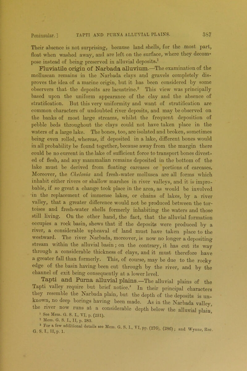 TAPTI AND PURNA ALLUVIAL PLAINS. 3S7 Their absence is not surprising, because land shells, for the most part, float when washed away, and are left on the surface, where they decom- pose instead of being preserved in alluvial deposits.1 Fluviatile origin of Narbada alluvium.—The examination of the molluscan remains in the Narbada clays and gravels completely dis- proves the idea of a marine origin, but it has been considered by some observers that the deposits are lacustrine.2 This view was principally based upon the uniform appearance of the clay and the absence of stratification. But this very uniformity and want of stratification are common characters of undoubted river deposits, and may be observed on the banks of most large streams, whilst the frequent deposition of pebble beds throughout the clays could not have taken place in the waters of a large lake. The bones, too, are isolated and broken, sometimes being even rolled, whereas, if deposited in a lake, different bones would in all probability be found together, because away from the margin there could be no current in the lake of sufficient force to transport bones divest- ed of flesh, and any mammalian remains deposited in the bottom of the lake must be derived from floating carcases or portions of carcases. Moreover, the Chelonia and fresh-water mollusca are all forms which inhabit either rivers or shallow marshes in river valleys, and it is impro- bable, if so great a change took place in the area, as would be involved in the replacement of immense lakes, or chains of lakes, by a river valley, that a greater difference would not be produced between the tor- toises and fresh-water shells formerly inhabiting the waters and those still living. On the other hand, the fact, that the alluvial formation occupies a rock hasin, shews that if the deposits were produced by a river, a considerable upheaval of land must have taken place to the westward. The river Narbada, moreover, is now no longer a depositing stream within the alluvial basin; on the contrary, it has cut its way through a considerable thickness of clays, and it must therefore have a greater fall than formerly. This, of course, may be due to the rocky edge of the basin having been cut through by the river, and by the channel of exit being consequently at a lower level. Tapti and Purna alluvial plains.—The alluvial plains of the Tapti valley require but brief notice.3 In their principal characters they resemble the Narbada plain, but the depth of the deposits is un- known, no deep borings having been made. As in the Narbada valley, the river now runs at a considerable depth below the alluvial plain’ 1 See Mem. ft. S. I., VI, p. (231). 2 Mem. G. S. I., II, p. 283. 3 For a few additional details see Mem. G S I VI, pp. (276), (286) ; and Wynne, Rec.