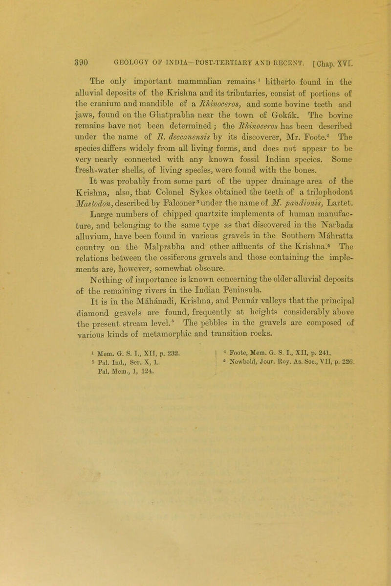 The only important mammalian remains 1 hitherto found in the alluvial deposits of the Krishna and its tributaries, consist of portions of the cranium and mandible of a Rhinoceros, and some bovine teeth and jaws, found on the Ghatprabha near the town of Gokak. The bovine remains have not been determined ; the Rhinoceros has been described under the name of R. deccanensis by its discoverer, Mr. Foote.2 The species differs widely from all living forms, and does not appear to be very nearly connected with any known fossil Indian species. Some fresh-water shells, of living species, were found with the bones. It was probably from some part of the upper drainage area of the Krishna, also, that Colonel Sykes obtained the teeth of a trilophodont Mastodon, described by Falconer 3 under the name of M. pandionis, Lartet. Large numbers of chipped quartzite implements of human manufac- ture, and belonging to the same type as that discovered in the Narbada alluvium, have been found in various gravels in the Southern Mahratta country on the Malprabha and other affluents of the Krishna.4 The relations between the ossiferous gravels and those containing the imple- ments are, however, somewhat obscure. Nothing of importance is known concerning the older alluvial deposits of the remaining rivers in the Indian Peninsula. It is in the Mahanadi, Krishna, and Penn dr valleys that the principal diamond gravels are found, frequently at heights considerably above the present stream level.6 The pebbles in the gravels are composed of various kinds of metamorphic and transition rocks. i Mem. G. S. I., XII, p. 232. | 4 Foote, Mem. G. S. I., XII, p. 241. s Pal. Iud., Ser. X, 1. ; s Nowbold, Jour. Roy. As. Soc., VII, p. 226. Pul. Mem., 1, 124.